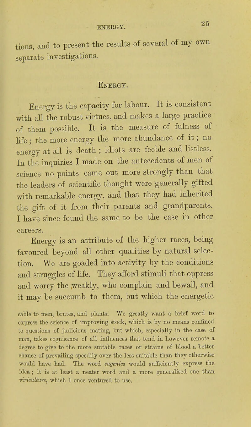 ENERGY. tions, and to present the results of several of my own separate investigations. Energy. Energy is the capacity for labour. It is consistent with all the robust virtues, and makes a large practice of them possible. It is the measure of fulness of life ; the more energy the more abundance of it; no energy at all is death ; idiots are feeble and listless. In the inquiries I made on the antecedents of men of science no points came out more strongly than that the leaders of scientific thought were generally gifted with remarkable energy, and that they had inherited the gift of it from their parents and grandparents. I have since found the same to be the case in other careers. Energy is an attribute of the higher races, being favoured beyond all other qualities by natural selec- tion. We are goaded into activity by the conditions and struggles of life. They afi'ord stimuli that oppress and worry the .weakly, who complain and bewail, and it may be succumb to them, but which the energetic cable to men, brutes, and plants. We greatly want a brief word to express the science of improving stock, -wMcli is by no means confined to q^uestions of judicious mating, but which, especially in the case of man, takes cognisance of all infliiences that tend in however remote a degree to give to the more suitable races or strains of blood a better chance of prevailing speedily over the less suitable than they otherwise would have had. The word eugenics would sufficiently express the idea; it is at least a neater word and a more generalised one than viricuUure, which I once ventured to use.