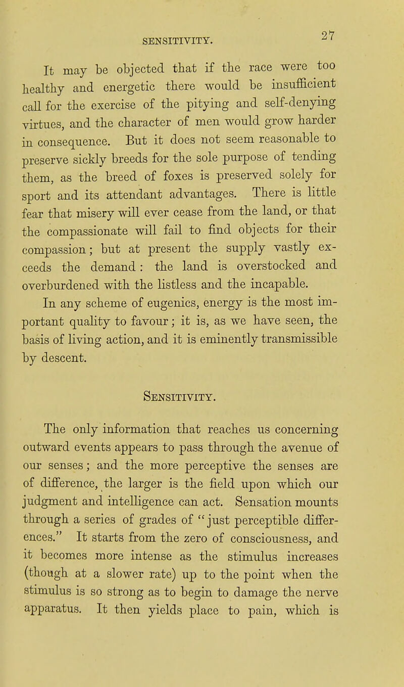 It may be objected that if the race were too healthy and energetic there would be insufficient call for the exercise of the pitying and self-denying virtues, and the character of men would grow harder in consequence. But it does not seem reasonable to preserve sickly breeds for the sole purpose of tending them, as the breed of foxes is preserved solely for sport and its attendant advantages. There is little fear that misery will ever cease from the land, or that the compassionate will fail to find objects for their compassion; but at present the supply vastly ex- ceeds the demand: the land is overstocked and overburdened with the listless and the incapable. In any scheme of eugenics, energy is the most im- portant quality to favour; it is, as we have seen, the basis of living action, and it is eminently transmissible by descent. Sensitivity. The only information that reaches us concerning outward events appears to pass through the avenue of our senses; and the more perceptive the senses are of difi'erence, the larger is the field upon which our judgment and intelligence can act. Sensation mounts through a series of grades of just perceptible difier- ences. It starts from the zero of consciousness, and it becomes more intense as the stimulus increases (though at a slower rate) up to the point when the stimulus is so strong as to begin to damage the nerve apparatus. It then yields place to pain, which is