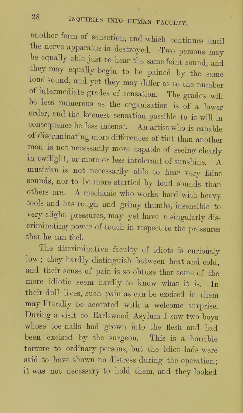 another form of sensation, and which continues untU the nerve apparatus is destroyed. Two persons may be equally able just to hear the same faint sound, and they may equally begin to be pained by the same loud sound, and yet they may differ as to the number of mtermediate grades of sensation. The grades will be less numerous as the organisation is of a lower order, and the keenest sensation possible to it will in consequence be less intense. An artist who is capable of discriminating more differences of tint than another man is not necessarily more capable of seeing clearly in twilight, or more or less intolerant of sunshine. A musician is not necessarily able to hear very faint sounds, nor to be more startled by loud sounds than others are. A mechanic who works hard with heavy tools and has rough and grimy thumbs, insensible to very shght pressures, may yet have a singularly dis- criminating power of touch in respect to the pressures that he can feel. The discriminative faculty of idiots is curiously low; they hardly distinguish between heat and cold, and their sense of pain is so obtuse that some of the more idiotic seem hardly to know what it is. In their dull lives, such pain as can be excited in them may literally be accepted with a welcome surprise. During a visit to Earlswood Asylum I saw two boys whose toe-nails had grown into the flesh and had been excised by the surgeon. This is a horrible torture to ordinary persons, but the idiot lads were said to have shown no distress during the operation; it was not necessary to hold them, and they looked