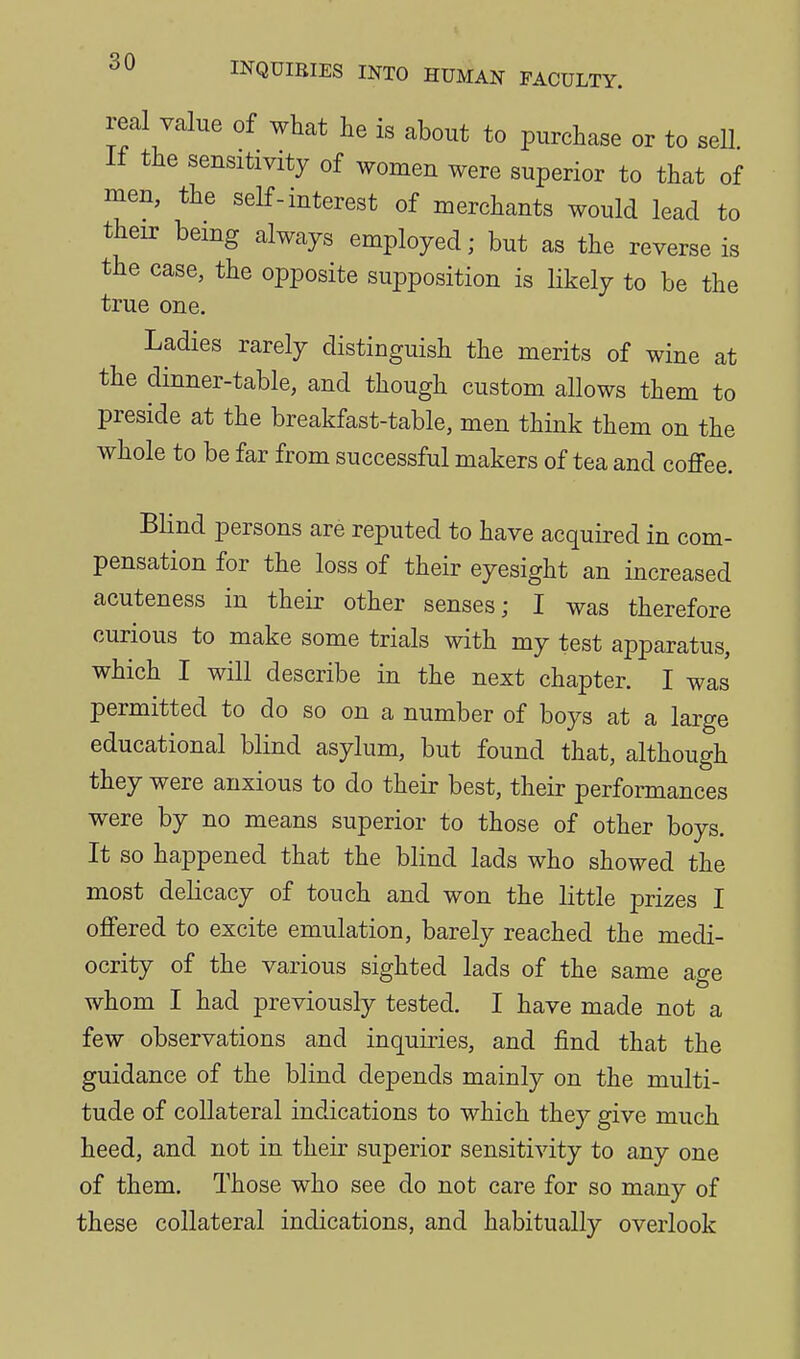 real value of what he is about to purchase or to sell If the sensitivity of women were superior to that of men, the self-interest of merchants would lead to their being always employed; but as the reverse is the case, the opposite supposition is likely to be the true one. Ladies rarely distinguish the merits of wine at the dinner-table, and though custom allows them to preside at the breakfast-table, men think them on the whole to be far from successful makers of tea and coffee. Blind persons are reputed to have acquired in com- pensation for the loss of their eyesight an increased acuteness in their other senses; I was therefore curious to make some trials with my test apparatus, which I will describe in the next chapter. I was permitted to do so on a number of boys at a large educational blind asylum, but found that, although they were anxious to do their best, their performances were by no means superior to those of other boys. It so happened that the blind lads who showed the most delicacy of touch and won the little prizes I offered to excite emulation, barely reached the medi- ocrity of the various sighted lads of the same age whom I had previously tested. I have made not a few observations and inquiries, and find that the guidance of the blind depends mainly on the multi- tude of collateral indications to which they give much heed, and not in their superior sensitivity to any one of them. Those who see do not care for so many of these collateral indications, and habitually overlook