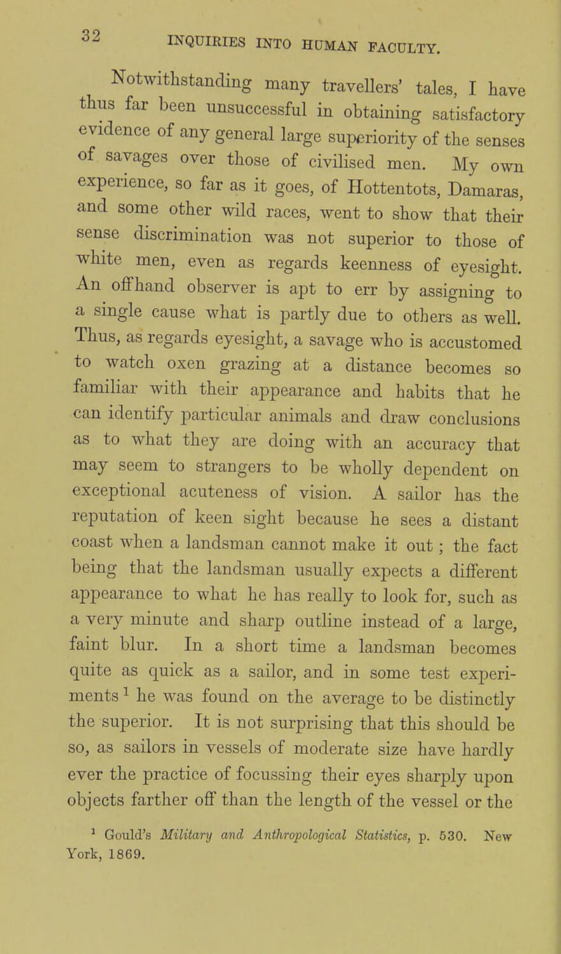 Notwithstanding many travellers' tales, I have thus far been unsuccessful in obtaining satisfactory evidence of any general large superiority of the senses of savages over those of civilised men. My own experience, so far as it goes, of Hottentots, Damaras, and some other wild races, went to show that thei^ sense discrimination was not superior to those of white men, even as regards keenness of eyesight. An offhand observer is apt to err by assigning to a single cause what is partly due to others as well. Thus, as regards eyesight, a savage who is accustomed to watch oxen grazing at a distance becomes so familiar with their appearance and habits that he can identify particular animals and draw conclusions as to what they are doing with an accuracy that may seem to strangers to be wholly dependent on exceptional acuteness of vision. A sailor has the reputation of keen sight because he sees a distant coast when a landsman cannot make it out; the fact being that the landsman usually expects a different appearance to what he has really to look for, such as a very minute and sharp outline instead of a large, faint blur. In a short time a landsman becomes quite as quick as a sailor, and in some test experi- ments 1 he was found on the average to be distinctly the superior. It is not surprising that this should be so, as sailors in vessels of moderate size have hardly ever the practice of focussing their eyes sharply upon objects farther off than the length of the vessel or the ^ Goiild's Military and Anthropological Statistics, p. 530. New York, 1869.