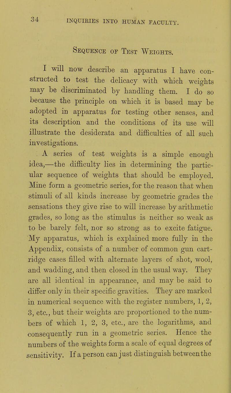 Sequence of Test Weights. I will now describe an apparatus I have con- structed to test the delicacy with which weights may be discriminated by handling them. I do so because the principle on which it is based may be adopted in apparatus for testing other senses, and its description and the conditions of its use will illustrate the desiderata and difficulties of aU such investigations. : A series of test weights is a simple enough idea,—the difl&culty lies in determiniug the partic- ular sequence of weights that should be employed. Mine form a geometric series, for the reason that when stimuli of all kinds increase by geometric grades the sensations they give rise to will increase by arithmetic grades, so long as the stimulus is neither so weak as to be barely felt, nor so strong as to excite fatigue. My apparatus, which is explained more fully in the Appendix, consists of a number of common gun cart- ridge cases filled with alternate layers of shot, wool, and wadding, and then closed in the usual way. They are all identical in appearance, and may be said to differ only in their specific gravities. They are marked in numerical sequence with the register numbers, 1, 2, 3, etc., but their weights are proportioned to the num- bers of which 1, 2, 3, etc., are the logarithms, and consequently run in a geometric series. Hence the numbers of the weights form a scale of equal degrees of sensitivity. If a person can just distinguish between the
