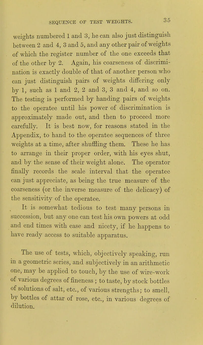 weights numbered 1 and 3, he can also just distinguish between 2 and 4, 3 and 5, and any other pair of weights of which the register number of the one exceeds that of the other by 2. Again, his coarseness of discrimi- nation is exactly double of that of another person who can just distinguish pairs of weights differing only by 1, such as 1 and 2, 2 and 3, 3 and 4, and so on. The testing is performed by handing pairs of weights to the operatee until his power of discrimination is approximately made out, and then to proceed more carefully. It is best now, for reasons stated in the Appendix, to hand to the operatee sequences of three weights at a time, after shuffling them. These he has to arrange in their proper order, with his eyes shut, and by the sense of their weight alone. The operator finally records the scale interval that the operatee can just appreciate, as being the true measure of the coarseness (or the inverse measure of the delicacy) of the sensitivity of the operatee. It is somewhat tedious to test many persons in succession, but any one can test his own powers at odd and end times with ease and nicety, if he happens to have ready access to suitable apparatus. The use of tests, which, objectively speaking, run in a geometric series, and subjectively in an arithmetic one, may be applied to touch, by the use of wire-work of various degrees of fineness ; to taste, by stock bottles of solutions of salt, etc., of various strengths; to smell, by bottles of attar of rose, etc., in various degrees of dilution.