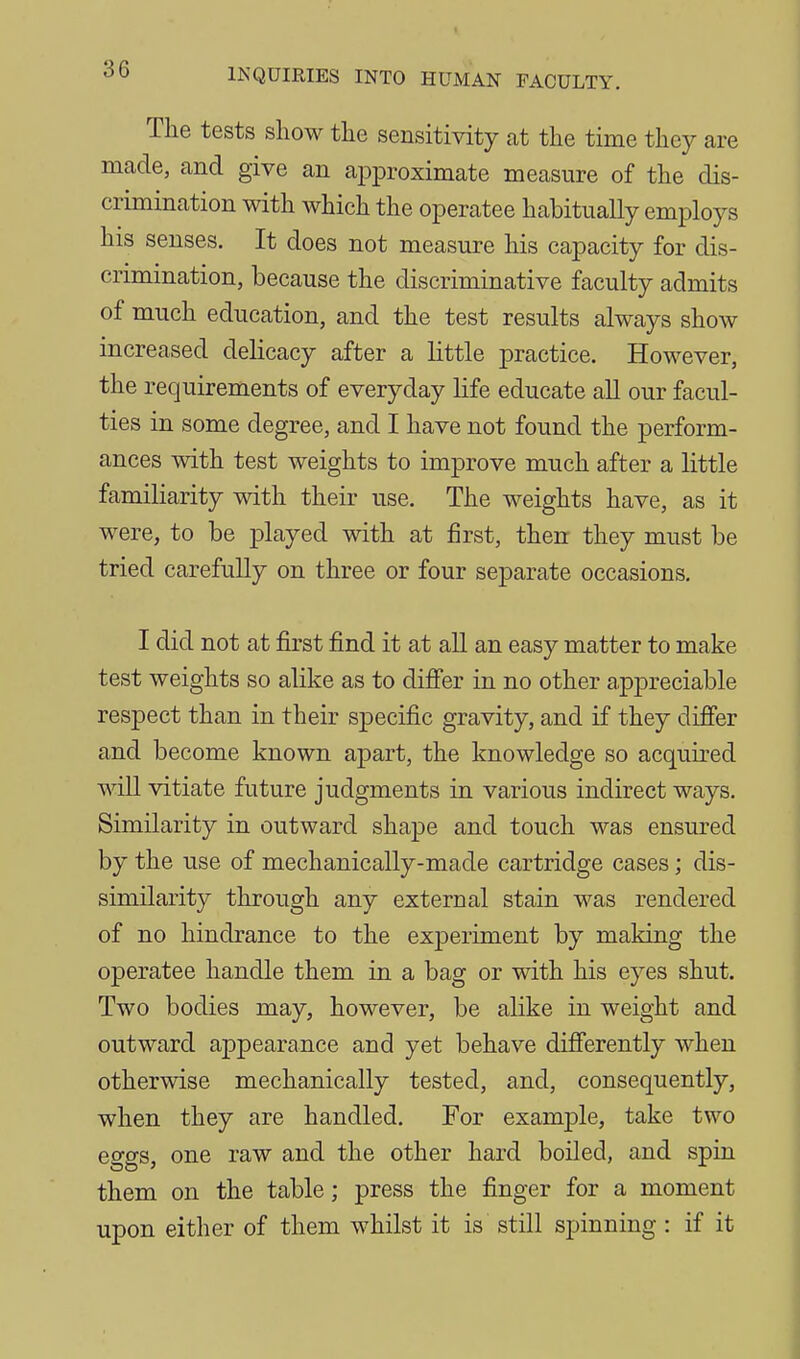 The tests show the sensitivity at the time they are made, and give an approximate measure of the dis- crimination with which the operatee habitually employs his senses. It does not measure his capacity for dis- crimination, because the discriminative faculty admits of much education, and the test results always show increased delicacy after a little practice. However, the requirements of everyday life educate all our facul- ties in some degree, and I have not found the perform- ances with test weights to improve much after a little familiarity with their use. The weights have, as it were, to be played with at first, then they must be tried carefully on three or four separate occasions. I did not at first find it at all an easy matter to make test weights so alike as to difi'er in no other appreciable respect than in their specific gravity, and if they difier and become known apart, the knowledge so acquired mil vitiate future judgments in various indirect ways. Similarity in outward shape and touch was ensured by the use of mechanically-made cartridge cases; dis- similarity through any external stain was rendered of no hindrance to the experiment by making the operatee handle them in a bag or with his eyes shut. Two bodies may, however, be alike in weight and outward appearance and yet behave difierently when otherwise mechanically tested, and, consequently, when they are handled. For example, take two effgs. one raw and the other hard boiled, and spin them on the table; press the finger for a moment upon either of them whilst it is still spinning : if it