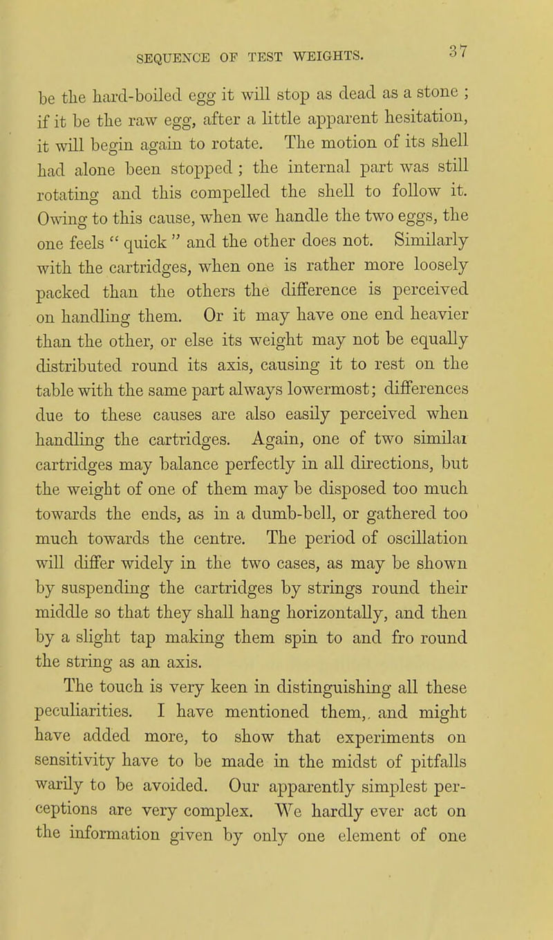 be the hard-boiled egg it will stop as dead as a stone ; if it be the raw egg, after a little apparent hesitation, it will begin again to rotate. The motion of its shell had alone been stopped ; the internal part was still rotating and this compelled the shell to follow it. Owing to this cause, when we handle the two eggs, the one feels  quick  and the other does not. Similarly with the cartridges, when one is rather more loosely packed than the others the difference is perceived on handling them. Or it may have one end heavier than the other, or else its weight may not be equally distributed round its axis, causing it to rest on the table with the same part always lowermost; differences due to these causes are also easily perceived when handling the cartridges. Again, one of two similar cartridges may balance perfectly in all directions, but the weight of one of them may be disposed too much towards the ends, as in a dumb-bell, or gathered too much towards the centre. The period of oscillation will differ widely in the two cases, as may be shown by suspending the cartridges by strings round their middle so that they shall hang horizontally, and then by a slight tap making them spin to and fro round the string as an axis. The touch is very keen in distinguishing all these peculiarities. I have mentioned them,, and might have added more, to show that experiments on sensitivity have to be made in the midst of pitfalls warily to be avoided. Our apparently simplest per- ceptions are very complex. We hardly ever act on the information given by only one element of one