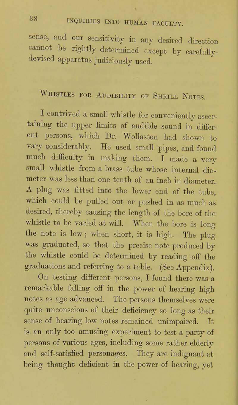 sense, and our sensitivity in any desired direction cannot be rightly determined except by carefuUy- devised apparatus judiciously used. Whistles fou Audibility of Shrill Notes. I contrived a small whistle for conveniently ascer- taining the upper limits of audible sound in differ- ent persons, which Dr. WoUaston had shown to vary considerably. He used small pipes, and found much difficulty in making them. I made a very small whistle from a brass tube whose internal dia- meter was less than one tenth of an inch in diameter. A plug was fitted into the lower end of the tube, which could be pulled out or pushed in as much as desired, thereby causing the length of the bore of the whistle to be varied at will. When the bore is long the note is low; when short, it is high. The plug was graduated, so that the precise note produced by the whistle could be determined by reading off the graduations and referring to a table. (See Ai3pendix). On testing different persons, I found there was a remarkable falling off in the power of hearing high notes as age advanced. The persons themselves were quite unconscious of their deficiency so long as their sense of hearing low notes remained unimpaired. It is an only too amusing experiment to test a party of persons of various ages, including some rather elderly and self-satisfied personages. They are indignant at being thought deficient in the power of hearing, yet