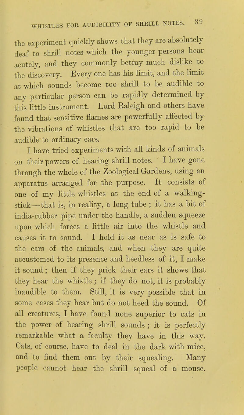 WHISTLES FOR AUDIBILITY OF SHRILL NOTES. oJ the experiment quickly shows that they are absolutely deaf to shrill notes which the younger persons hear acutely, and they commonly betray much dislike to the discovery. Every one has his limit, and the limit at which sounds become too shrill to be audible to any particular person can be rapidly determined by this little instrument. Lord Ealeigh and others have found that sensitive flames are powerfully affected by the vibrations of whistles that are too rapid to be audible to ordinary ears. I have tried experiments with all kinds of animals on their powers of hearing shrill notes. I have gone through the whole of the Zoological Gardens, using an apparatus arranged for the purpose. It consists of one of my little whistles at the end of a walking- stick—that is, in reality, a long tube ; it has a bit of india-rubber pipe under the handle, a sudden squeeze upon which forces a little air into the whistle and causes it to sound. I hold it as near as is safe to the ears of the animals, and when they are quite accustomed to its presence and heedless of it, I make it sound; then if they prick their ears it shows that they hear the whistle ; if they do not, it is probably inaudible to them. Still, it is very possible that in some cases they hear but do not heed the sound. Of all creatures, I have found none superior to cats in the power of hearing shrill sounds ; it is perfectly remarkable what a faculty they have in this way. Cats, of course, have to deal in the dark with mice, and to find them out by their squealing. Many people cannot hear the shrill squeal of a mouse.