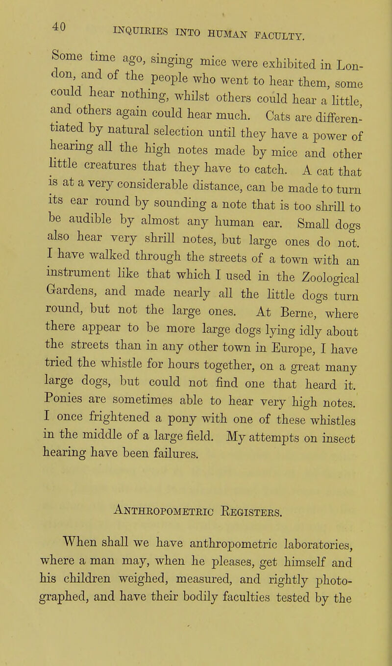 Some time ago, singing mice were exhibited in Lon- don and of the people who went to hear them, some could hear nothing, whilst others could hear a little and others agam could hear much. Cats are differen- tiated by natural selection until they have a power of hearing all the high notes made by mice and other little creatures that they have to catch. A cat that IS at a very considerable distance, can be made to turn its ear round by sounding a note that is too shrUl to be audible by almost any human ear. Small dogs also hear very shrill notes, but large ones do not. I have walked through the streets of a town with an instrument like that which I used in the Zoological Gardens, and made nearly all the little dogs turn round, but not the large ones. At Berne,''where there appear to be more large dogs lying idly about the streets than in any other town in Europe, I have tried the whistle for hours together, on a great many large dogs, but could not find one that heard it. Ponies are sometimes able to hear very high notes. I once frightened a pony with one of these whistles in the middle of a large field. My attempts on insect hearing have been failures. Anthropometric Eegisters. When shall we have anthropometric laboratories, where a man may, when he pleases, get himself and his children weighed, measured, and rightly photo- graphed, and have their bodily faculties tested by the