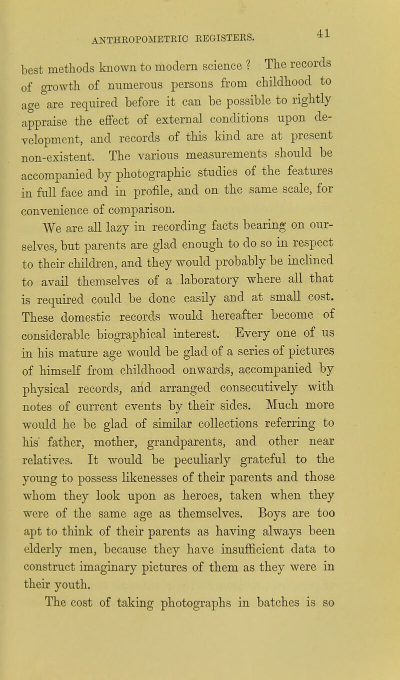 best methods known to modern science ? The records of growth of numerous persons from childhood to age are required before it can be possible to rightly appraise the effect of external conditions upon de- velopment, and records of this kind are at present non-existent. The various measurements should be accompanied by photographic studies of the features in full face and in profile, and on the same scale, for convenience of comparison. We are all lazy in recording facts bearing on our- selves, but parents are glad enough to do so in respect to their children, and they would probably be inclined to avail themselves of a laboratory where all that is required could be done easily and at small cost. These domestic records would hereafter become of considerable biographical interest. Every one of us in his mature age would be glad of a series of pictures of himself from childhood onwards, accompanied by physical records, and arranged consecutively with notes of current events by their sides. Much more would he be glad of similar collections referring to his' father, mother, grandparents, and other near relatives. It would be peculiarly grateful to the young to possess likenesses of their parents and those whom they look upon as heroes, taken when they were of the same age as themselves. Boys are too apt to think of their parents as having always been elderly men, because they have insufficient data to construct imaginary pictures of them as they were in their youth. The cost of taking photographs in batches is so