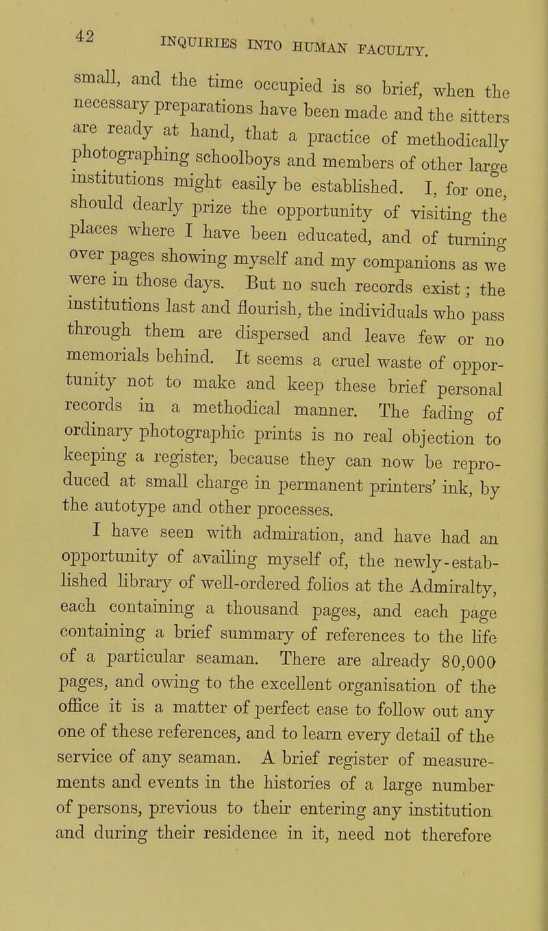 small, and the time occupied is so brief, when the necessary preparations have been made and the sitters are ready at hand, that a practice of methodically photographing schoolboys and members of other large institutions might easily be established. I, for one should dearly prize the opportunity of visiting the places where I have been educated, and of turning over pages showing myself and my companions as we were in those days. But no such records exist; the institutions last and flourish, the individuals who^ss through them are dispersed and leave few or no memorials behind. It seems a cruel waste of oppor- tunity not to make and keep these brief personal records in a methodical manner. The fading of ordinary photographic prints is no real objection to keeping a register, because they can now be repro- duced at small charge in permanent printers' ink, by the autotype and other processes. I have seen with admiration, and have had an opportunity of availing myself of, the newly-estab- lished library of well-ordered folios at the Admiralty, each containing a thousand pages, and each page containing a brief summary of references to the life of a particular seaman. There are already 80,000 pages, and owing to the excellent organisation of the office it is a matter of perfect ease to follow out any one of these references, and to learn every detail of the service of any seaman. A brief register of measure- ments and events in the histories of a large number of persons, previous to their entering any institution and during their residence in it, need not therefore