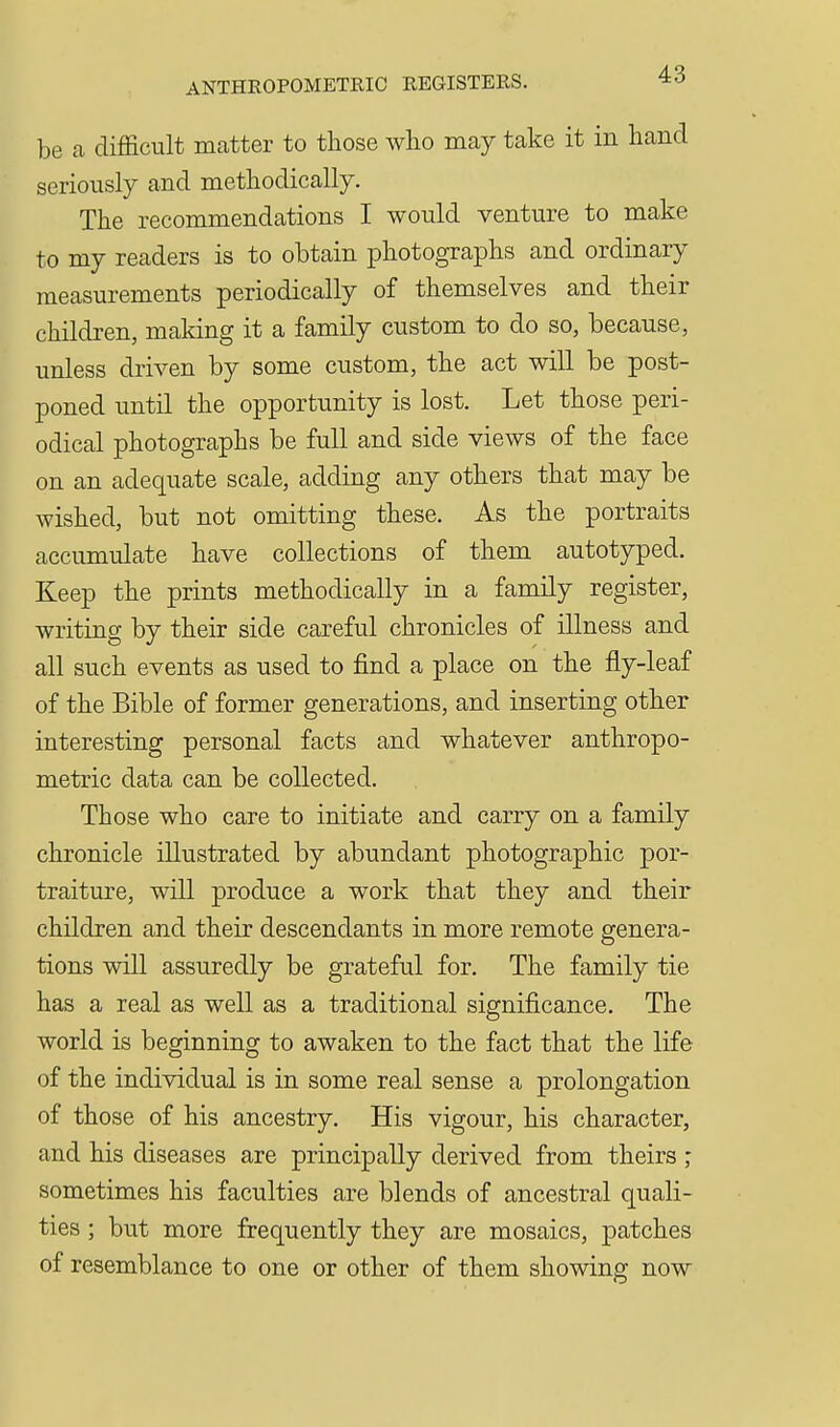 be a difficult matter to those who may take it in hand seriously and methodically. The recommendations I would venture to make to my readers is to obtain photographs and ordinary measurements periodically of themselves and their children, making it a family custom to do so, because, unless driven by some custom, the act will be post- poned until the opportunity is lost. Let those peri- odical photographs be full and side views of the face on an adequate scale, adding any others that may be wished, but not omitting these. As the portraits accumulate have collections of them autotyped. Keep the prints methodically in a family register, writing by their side careful chronicles of illness and all such events as used to find a place on the fly-leaf of the Bible of former generations, and inserting other interesting personal facts and whatever anthropo- metric data can be collected. Those who care to initiate and carry on a family chronicle illustrated by abundant photographic por- traiture, will produce a work that they and their children and their descendants in more remote genera- tions will assuredly be grateful for. The family tie has a real as well as a traditional significance. The world is beginning to awaken to the fact that the life of the individual is in some real sense a prolongation of those of his ancestry. His vigour, his character, and his diseases are principally derived from theirs ; sometimes his faculties are blends of ancestral quali- ties ; but more frequently they are mosaics, patches of resemblance to one or other of them showing now
