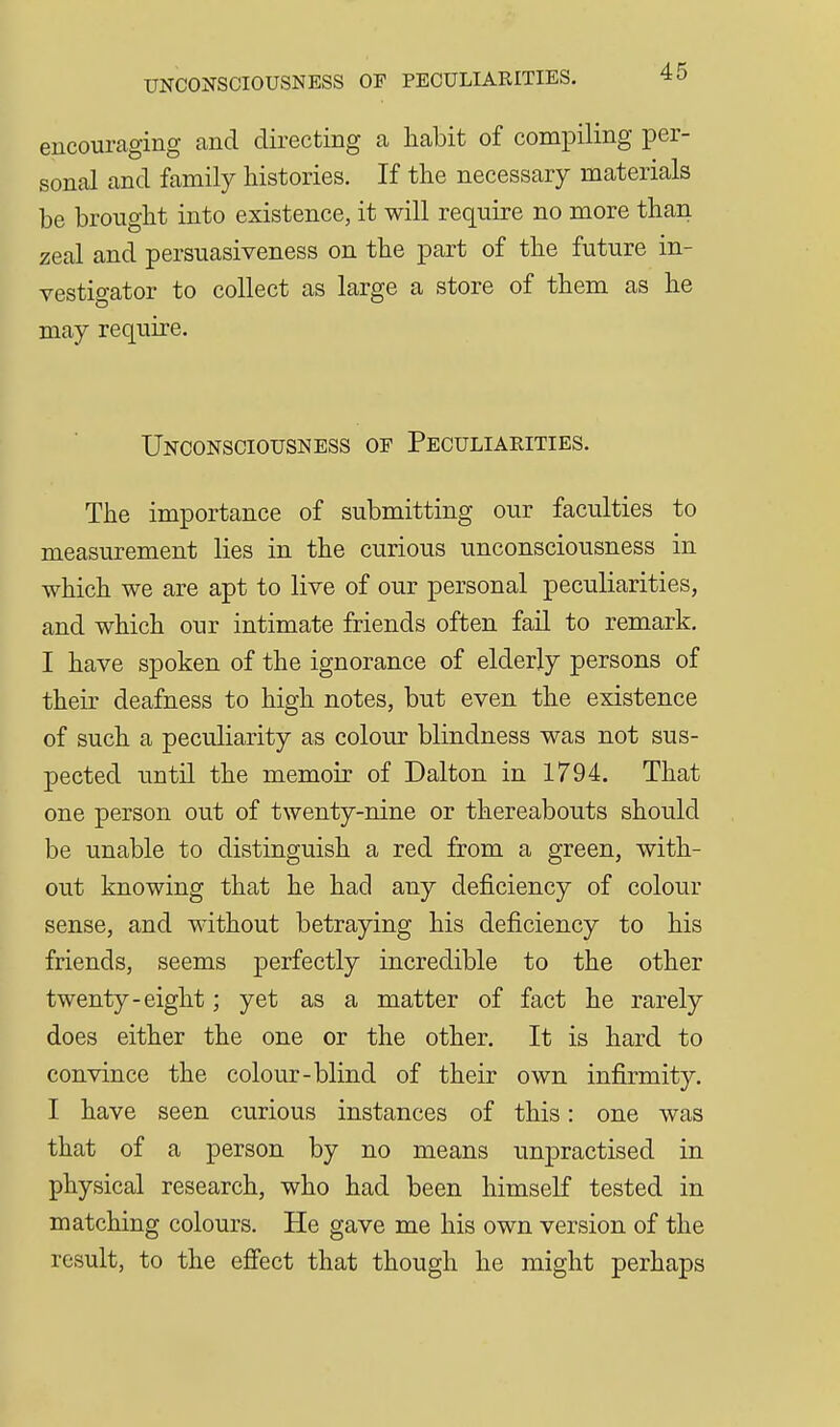 encouraging and directing a habit of compiling per- sonal and family histories. If the necessary materials be brought into existence, it will require no more than zeal and persuasiveness on the part of the future in- vestigator to collect as large a store of them as he may require. Unconsciousness of Peculiarities. The importance of submitting our faculties to measurement lies in the curious unconsciousness in which we are apt to live of our personal peculiarities, and which our intimate friends often fail to remark. I have spoken of the ignorance of elderly persons of their deafness to high notes, but even the existence of such a peculiarity as colour blindness was not sus- pected until the memoir of Dalton in 1794, That one person out of twenty-nine or thereabouts should be unable to distinguish a red from a green, with- out knowing that he had any deficiency of colour sense, and without betraying his deficiency to his friends, seems perfectly incredible to the other twenty-eight; yet as a matter of fact he rarely does either the one or the other. It is hard to convince the colour-blind of their own infirmity. I have seen curious instances of this: one was that of a person by no means unpractised in physical research, who had been himself tested in matching colours. He gave me his own version of the result, to the efiect that though he might perhaps
