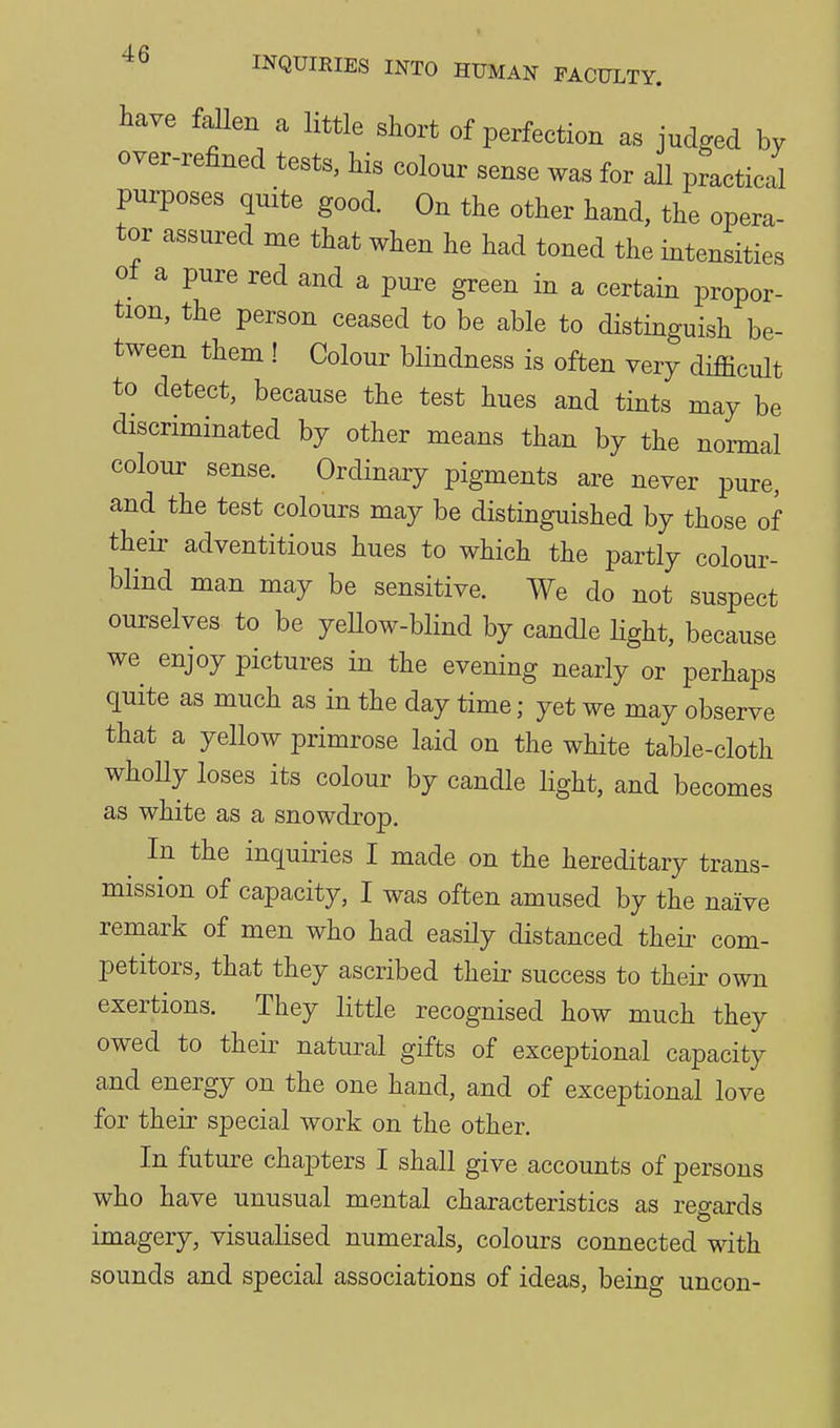 INQUIRIES INTO HUMAN FACULTY. W fallen a little short of perfection as judged by over-refined tests, Ms colour sense was for all practical purposes quite good. On the other hand, the opera- tor assured me that when he had toned the intensities ot a pure red and a pure green in a certain propor- tion, the person ceased to be able to distinguish be- tween them ! Colour blindness is often very difficult to detect, because the test hues and tints may be discriminated by other means than by the normal colour sense. Ordinary pigments are never pure, and the test colours may be distinguished by those of their adventitious hues to which the partly colour- blind man may be sensitive. We do not suspect ourselves to be yeUow-blind by candle Hght, because we enjoy pictures in the evening nearly or perhaps quite as much as in the day time; yet we may observe that a yellow primrose laid on the white table-cloth wholly loses its colour by candle light, and becomes as white as a snowdrop. ^ In the inquiries I made on the hereditary trans- mission of capacity, I was often amused by the naive remark of men who had easily distanced theii- com- petitors, that they ascribed their success to their own exertions. They little recognised how much they owed to their natural gifts of exceptional capacity and energy on the one hand, and of exceptional love for their special work on the other. In future chapters I shall give accounts of persons who have unusual mental characteristics as regards imagery, visualised numerals, colours connected with sounds and special associations of ideas, being uncon-