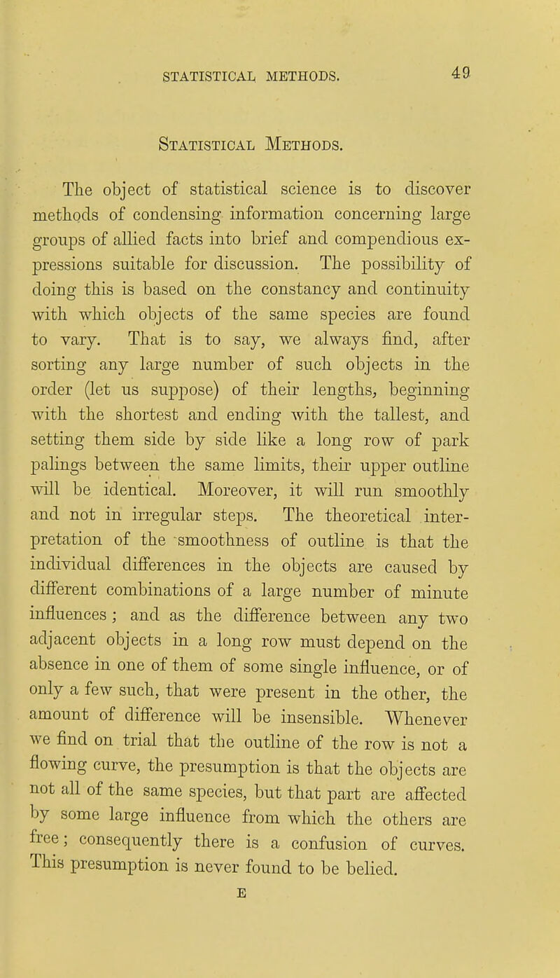 Statistical Methods. The object of statistical science is to discover methods of condensing information concerning large groups of allied facts into brief and compendious ex- pressions suitable for discussion. The possibility of doing this is based on the constancy and continuity with which objects of the same species are found to vary. That is to say, we always find, after sorting any large number of such objects in the order (let us suj)pose) of their lengths, beginning with the shortest and ending with the tallest, and setting them side by side like a long row of park palings between the same limits, their upper outline will be identical. Moreover, it will run smoothly and not in irregular steps. The theoretical inter- pretation of the smoothness of outline is that the individual differences in the objects are caused by different combinations of a large number of minute influences; and as the difference between any two adjacent objects in a long row must depend on the absence in one of them of some single influence, or of only a few such, that were present in the other, the amount of difference will be insensible. Whenever we find on trial that the outline of the row is not a flowing curve, the presumption is that the objects are not all of the same species, but that part are affected by some large influence from which the others are free; consequently there is a confusion of curves. This presumption is never found to be belied, E