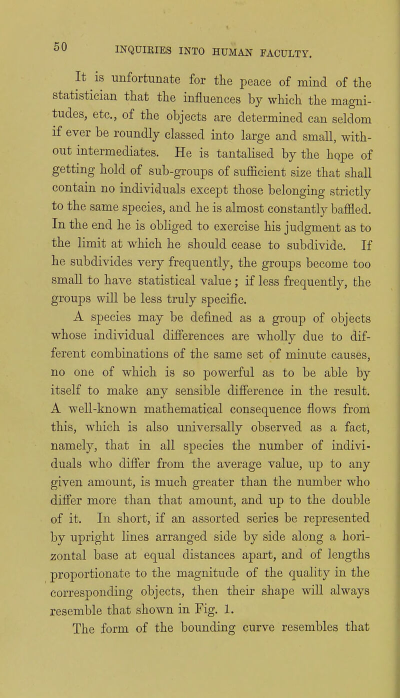 It is unfortunate for the peace of mind of the statistician that the influences by which the magni- tudes, etc., of the objects are determined can seldom if ever be roundly classed into large and small, with- out intermediates. He is tantalised by the hope of getting hold of sub-groups of sufficient size that shall contain no individuals except those belonging strictly to the same species, and he is almost constantly baffled. In the end he is obliged to exercise his judgment as to the limit at which he should cease to subdivide. If he subdivides very frequently, the groups become too small to have statistical value; if less frequently, the groups will be less truly specific. A species may be defined as a group of objects whose individual differences are wholly due to dif- ferent combinations of the same set of minute causes, no one of which is so powerful as to be able by itself to make any sensible difference in the result. A well-known mathematical consequence flows from this, which is also universally observed as a fact, namely, that in all species the number of indivi- duals who diff'er from the average value, up to any given amount, is much greater than the number who diff'er more than that amount, and up to the double of it. In short, if an assorted series be represented by upright lines arranged side by side along a hori- zontal base at equal distances apart, and of lengths proportionate to the magnitude of the quality in the corresponding objects, then their shape will always resemble that shown in Fig. 1. The form of the bounding curve resembles that