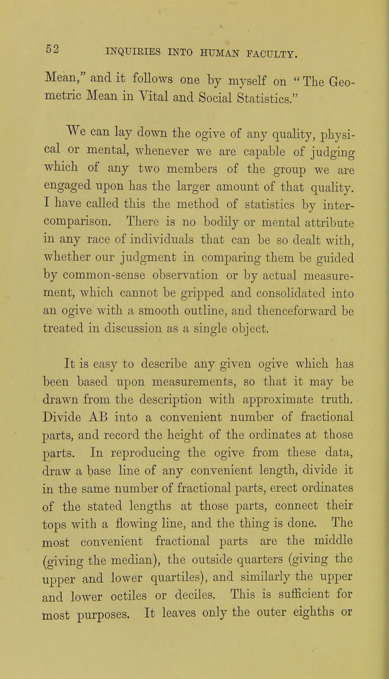 Mean, and it follows one by myself on The Geo- metric Mean in Vital and Social Statistics. We can lay down the ogive of any quality, physi- cal or mental, whenever we are capable of judging which of any two members of the group we are engaged upon has the larger amount of that quality. I have called this the method of statistics by inter- comparison. There is no bodily or mental attribute in any race of individuals that can be so dealt with, whether our judgment in comparing them be guided by common-sense observation or by actual measure- ment, which cannot be gripped and consolidated into an ogive with a smooth outline, and thenceforward be treated in discussion as a single object. It is easy to describe any given ogive which has been based upon measurements, so that it may be drawn from the description with approximate truth. Divide AB into a convenient number of fractional parts, and record the height of the ordinates at those parts. In reproducing the ogive from these data, draw a base line of any convenient length, divide it in the same number of fractional parts, erect ordinates of the stated lengths at those parts, connect their tops with a flowing line, and the thing is done. The most convenient fractional parts are the middle (giving the median), the outside quarters (giving the upper and lower quartiles), and similarly the upper and lower octiles or deciles. This is sufficient for most purposes. It leaves only the outer eighths or