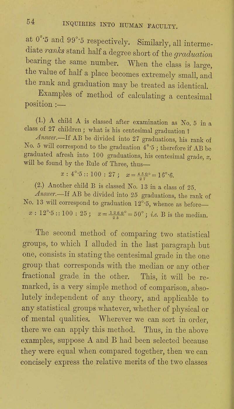 at 0'-5 and 99°-5 respectively. SimHarly, all interme- diate ranks stand half a degree short of the graduation bearing the same number. When the class is large, the value of half a place becomes extremely small, and the rank and graduation may be treated as identical. Examples of method of calculating a centesimal position :— (1.) A child A is classed after examination as No. 5 in a class of 27 children; what is his centesimal graduation 1 Answer.~lf AB be divided into 27 graduations, his rank of No. 5 will correspond to the graduation 4°-5 ; therefore if AB be graduated afresh into 100 graduations, his centesimal grade, x, will be found by the Eule of Three, thus— a; : 4°-5 :: 100 : 27 : x = ±^° = 16°-6. 2 7 (2.) Another child B is classed No. 13 in a class of 25. Answer.—U AB be divided into 25 graduations, the rank of No, 13 will correspond to graduation 12°-5, whence as before X : 12°-5 :: 100 : 25 ; x = Iffo. = 50°; i.e. B is the median. The second method of comparing two statistical groups, to which I alluded in the last paragraph but one, consists in stating the centesimal grade in the one group that corresponds with the median or any other fractional grade in the other. This, it will be re- marked, is a very simple method of comparison, abso- lutely independent of any theory, and aj^plicable to any statistical groups whatever, whether of physical or of mental qualities. Wherever we can sort in order, there we can apply this method. Thus, in the above examples, suppose A and B had been selected because they were equal when compared together, then we can concisely express the relative merits of the two classes