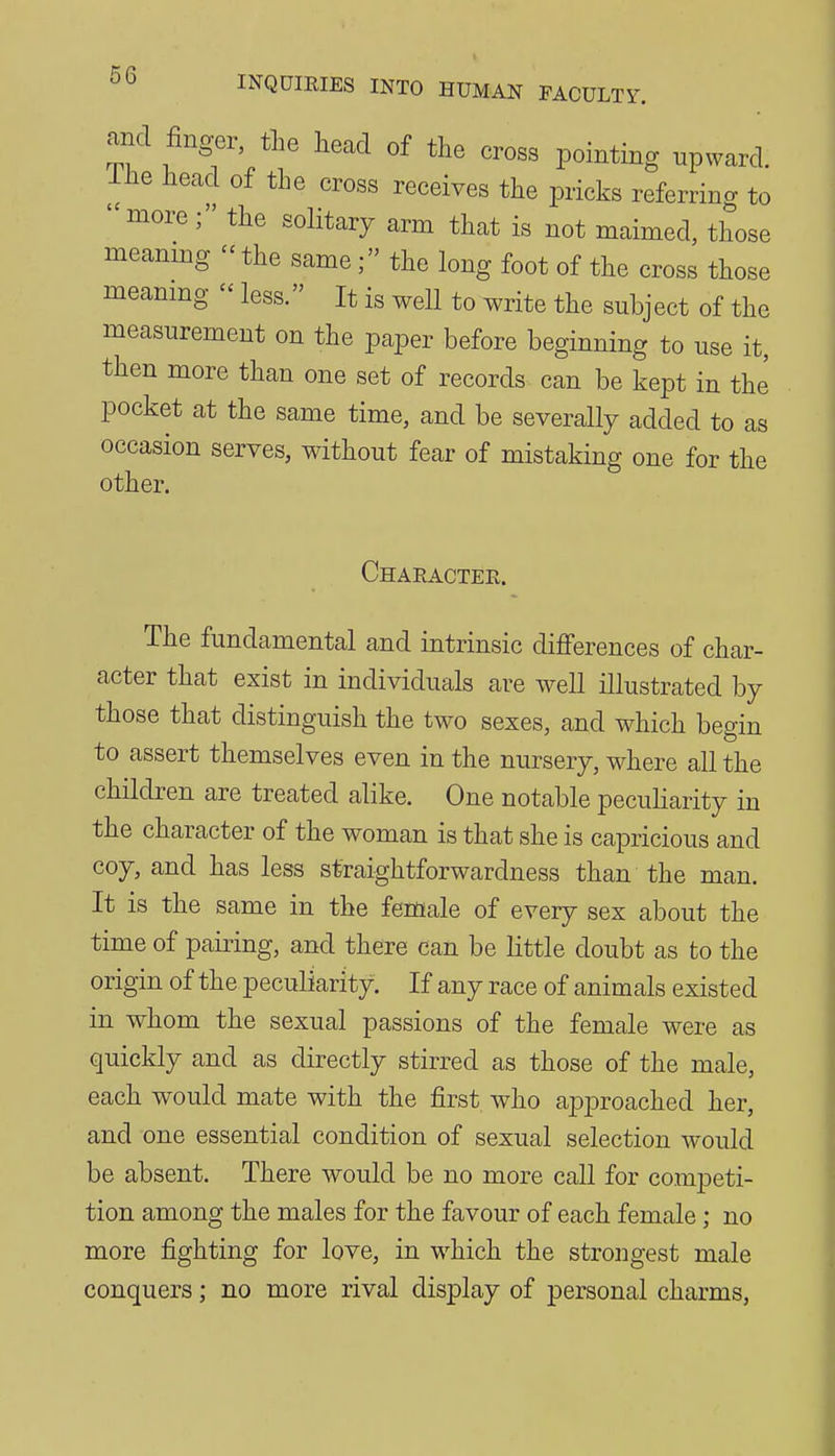 and finger, the head of the cross pointing upward, llie head of the cross receives the pricks referring to more ; the solitary arm that is not maimed, those meanmg the samethe long foot of the cross those meanmg less. It is well to write the subject of the measurement on the paper before beginning to use it, then more than one set of records can be kept in the pocket at the same time, and be severally added to as occasion serves, without fear of mistaking one for the other. Character. The fundamental and intrinsic differences of char- acter that exist in individuals are well illustrated by those that distinguish the two sexes, and which begin to assert themselves even in the nursery, where all the children are treated alike. One notable peculiarity in the character of the woman is that she is capricious and coy, and has less straightforwardness than the man. It is the same in the female of every sex about the time of pairing, and there can be little doubt as to the origin of the peculiarity. If any race of animals existed in whom the sexual passions of the female were as quickly and as directly stirred as those of the male, each would mate with the first who approached her, and one essential condition of sexual selection would be absent. There would be no more caU for competi- tion among the males for the favour of each female; no more fighting for love, in which the strongest male conquers; no more rival display of personal charms.