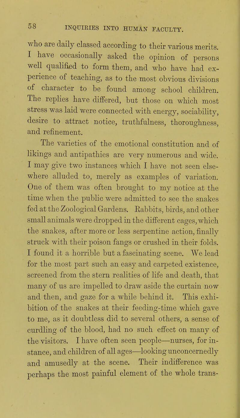 who are daily classed according to their various merits. I have occasionally asked the opinion of persons well qualified to form them, and who have had ex- perience of teaching, as to the most obvious divisions of character to be found among school children. The replies have dijOFered, but those on which most stress was laid were connected with energy, sociability, desire to attract notice, truthfulness, thoroughness, and refinement. The varieties of the emotional constitution and of likings and antipathies are very numerous and wide. I may give two instances which I have not seen else- where alluded to, merely as examples of variation. One of them was often brought to my notice at the time when the public were admitted to see the snakes fed at the Zoological Gardens. Eabbits, birds, and other small animals were dropped in the different cages, which the snakes, after more or less serpentine action, finally struck with their poison fangs or crushed in their folds. I found it a horrible but a fascinating scene. We lead for the most part such an easy and carpeted existence, screened from the stern realities of life and death, that many of us are impelled to draw aside the curtain now and then, and gaze for a while behind it. This exhi- bition of the snakes at their feeding-time which gave to me, as it doubtless did to several others, a sense of curdling of the blood, had no such efiect on many of the visitors. I have often seen people—nurses, for in- stance, and children of all ages—looking unconcernedly and amusedly at the scene. Their indifference was perhaps the most painful element of the whole trans-