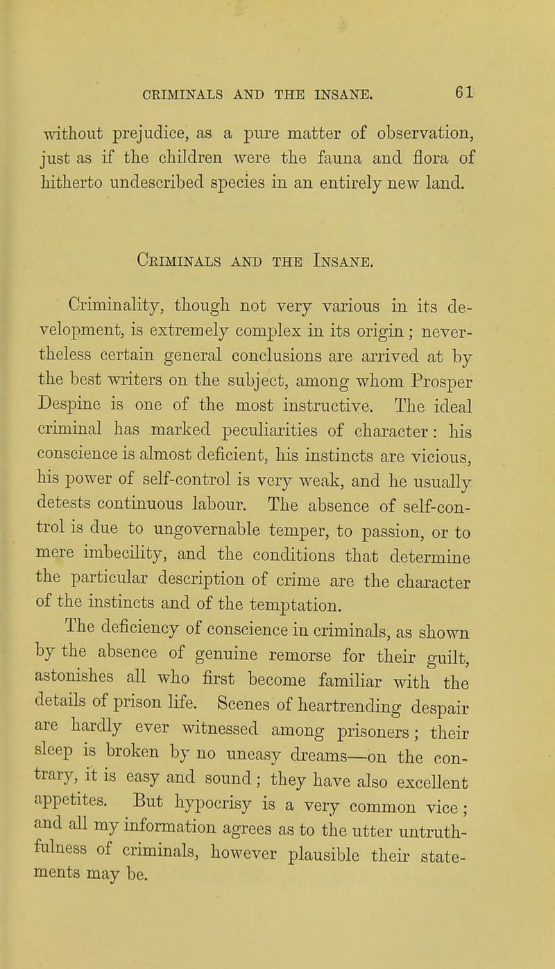 without prejudice, as a pure matter of observation, just as if the children were the fauna and flora of hitherto undescribed species in an entirely new land. Criminals and the Insane. Criminality, though not very various in its de- velopment, is extremely complex in its origin; never- theless certain general conclusions are arrived at by the best writers on the subject, among whom Prosper Despine is one of the most instructive. The ideal criminal has marked peculiarities of character: his conscience is almost deficient, his instincts are vicious, his power of self-control is very weak, and he usually detests continuous labour. The absence of self-con- trol is due to ungovernable temper, to passion, or to mere imbecility, and the conditions that determine the particular description of crime are the character of the instincts and of the temptation. The deficiency of conscience in criminals, as shown by the absence of genuine remorse for their guilt, astonishes all who first become familiar with the details of prison life. Scenes of heartrending despair are hardly ever witnessed among prisoners; their sleep is broken by no uneasy dreams—on the con- trary, it is easy and sound; they have also excellent appetites. But hypocrisy is a very common vice; and all my information agrees as to the utter untruth- fulness of criminals, however plausible their state- ments may be.