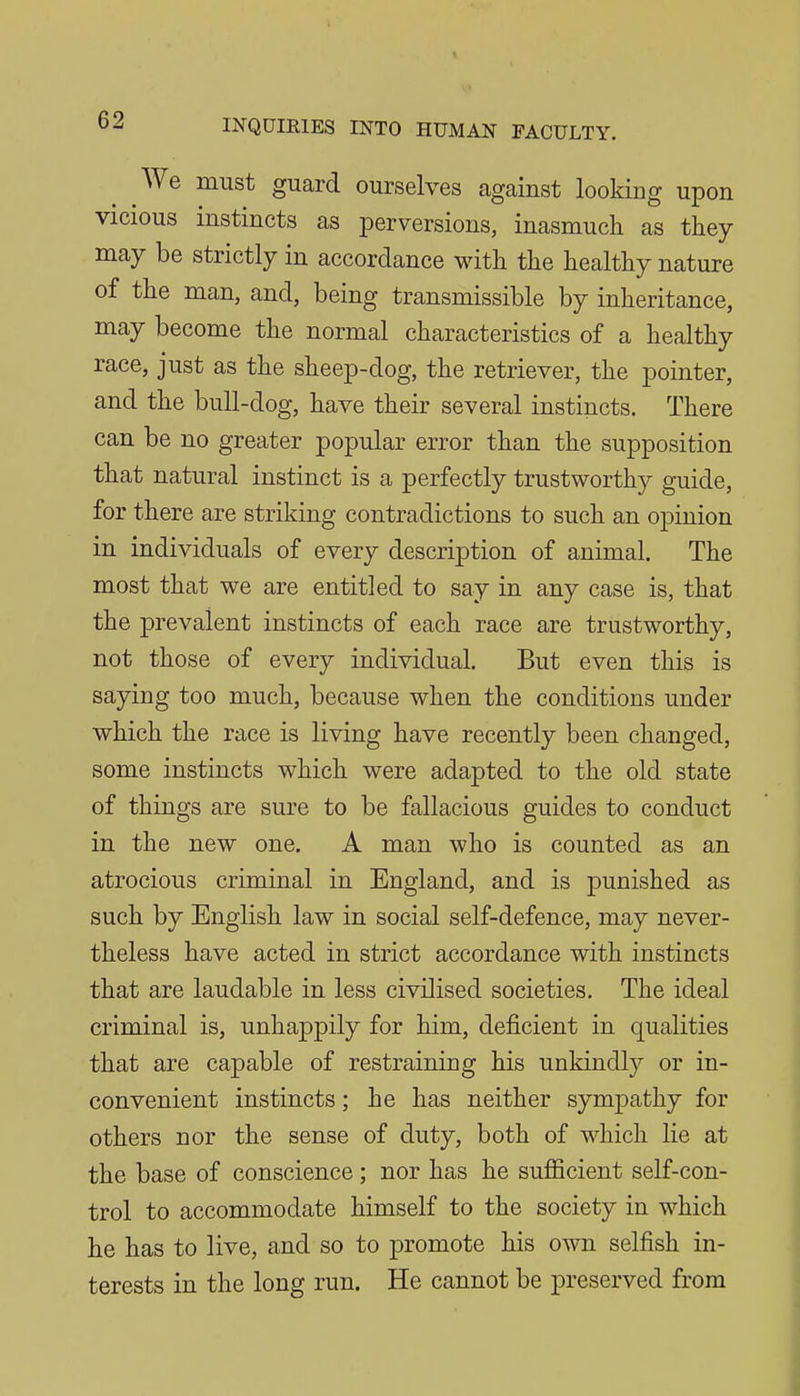 We must guard ourselves against looking upon vicious instincts as perversions, inasmuch as they may be strictly in accordance with the healthy nature of the man, and, being transmissible by inheritance, may become the normal characteristics of a healthy race, just as the sheep-dog, the retriever, the pointer, and the bull-dog, have their several instincts. There can be no greater popular error than the supposition that natural instinct is a perfectly trustworthy guide, for there are striking contradictions to such an opinion in individuals of every description of animal. The most that we are entitled to say in any case is, that the prevalent instincts of each race are trustworthy, not those of every individual. But even this is saying too much, because when the conditions under which the race is living have recently been changed, some instincts which were adapted to the old state of things are sure to be fallacious guides to conduct in the new one. A man who is counted as an atrocious criminal in England, and is punished as such by English law in social self-defence, may never- theless have acted in strict accordance with instincts that are laudable in less civilised societies. The ideal criminal is, unhappily for him, deficient in qualities that are capable of restraining his unkindly or in- convenient instincts; he has neither sympathy for others nor the sense of duty, both of which lie at the base of conscience ; nor has he sufficient self-con- trol to accommodate himself to the society in which he has to live, and so to promote his own selfish in- terests in the long run. He cannot be preserved from