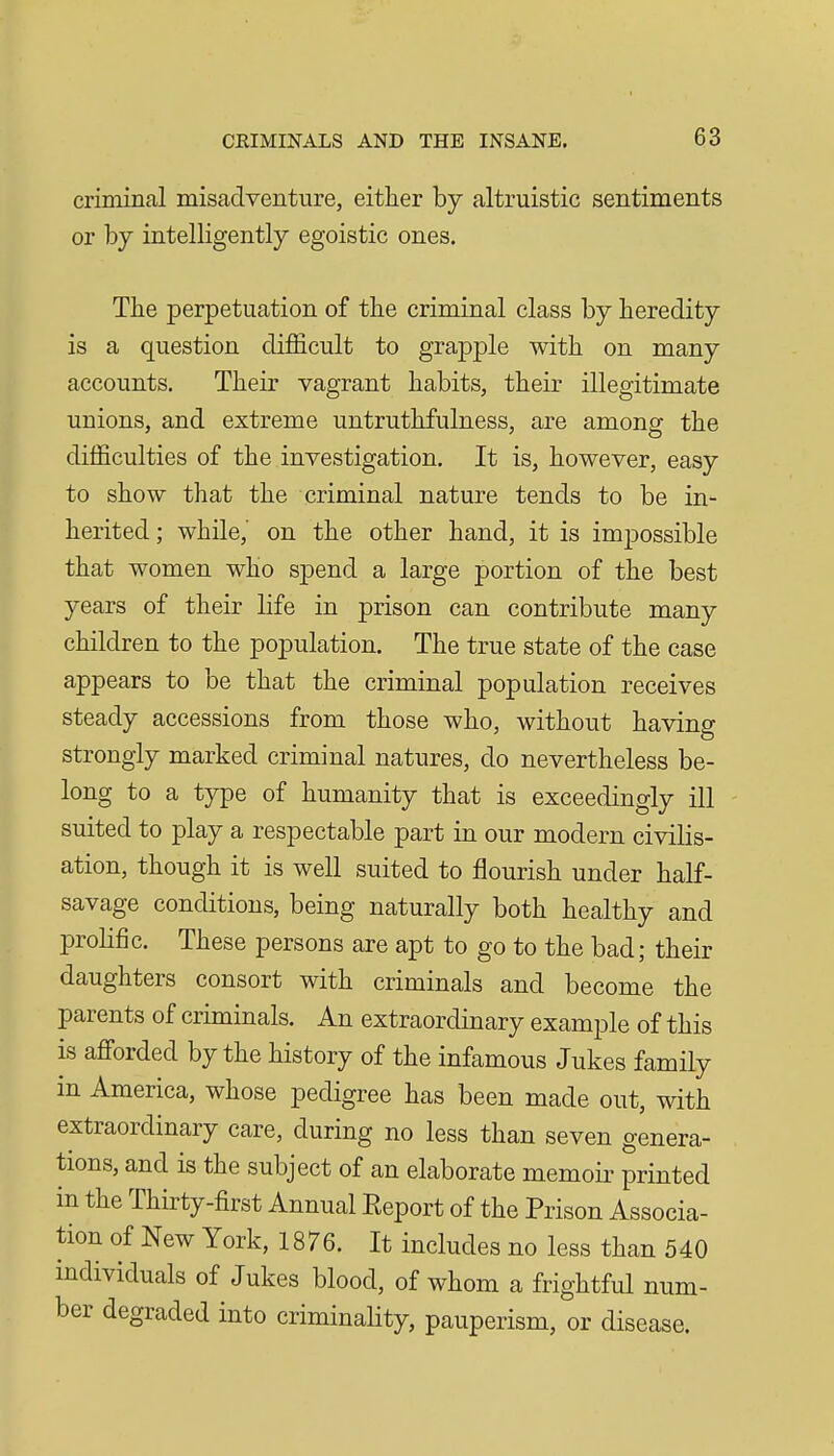 criminal misadventure, eitlier by altruistic sentiments or by intelligently egoistic ones. The perpetuation of tbe criminal class by heredity is a question difficult to grapple with on many accounts. Their vagrant habits, their illegitimate unions, and extreme untruthfulness, are among the difficulties of the investigation. It is, however, easy to show that the criminal nature tends to be in- herited ; while, on the other hand, it is imjDOssible that women who spend a large portion of the best years of their life in prison can contribute many children to the population. The true state of the case appears to be that the criminal population receives steady accessions from those who, without having strongly marked criminal natures, do nevertheless be- long to a type of humanity that is exceedingly ill suited to play a respectable part in our modern civilis- ation, though it is well suited to flourish under half- savage conditions, being naturally both healthy and prolific. These persons are apt to go to the bad; their daughters consort with criminals and become the parents of criminals. An extraordinary example of this is aflForded by the history of the infamous Jukes family in America, whose pedigree has been made out, with extraordinary care, during no less than seven genera- tions, and is the subject of an elaborate memoir printed in the Thirty-first Annual Report of the Prison Associa- tion of New York, 1876. It includes no less than 540 individuals of Jukes blood, of whom a frightful num- ber degraded into criminaHty, pauperism, or disease.
