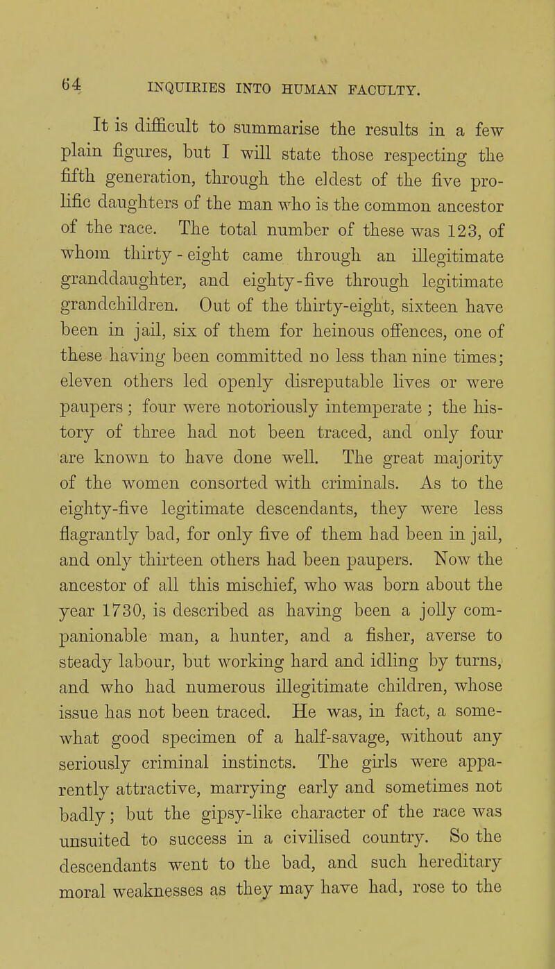 It is difficult to summarise the results in a few plain figures, but I will state those respecting the fifth generation, through the eldest of the five pro- Kfic daughters of the man who is the common ancestor of the race. The total number of these was 123, of whom thirty - eight came through an illegitimate granddaughter, and eighty-five through legitimate grandchildren. Out of the thirty-eight, sixteen have been in jail, six of them for heinous ofiences, one of these having been committed no less than nine times; eleven others led openly disreputable lives or were paupers ; four were notoriously intemperate ; the his- tory of three had not been traced, and only four are known to have done well. The great majority of the women consorted with criminals. As to the eighty-five legitimate descendants, they were less flagrantly bad, for only five of them had been in jail, and only thirteen others had been paupers. Now the ancestor of all this mischief, who was born about the year 1730, is described as having been a jolly com- panionable man, a hunter, and a fisher, averse to steady labour, but working hard and idling by turns; and who had numerous illegitimate children, whose issue has not been traced. He was, in fact, a some- what good specimen of a half-savage, without any seriously criminal instincts. The girls were appa- rently attractive, marrying early and sometimes not badly; but the gipsy-like character of the race was unsuited to success in a civilised country. So the descendants went to the bad, and such hereditary moral weaknesses as they may have had, rose to the