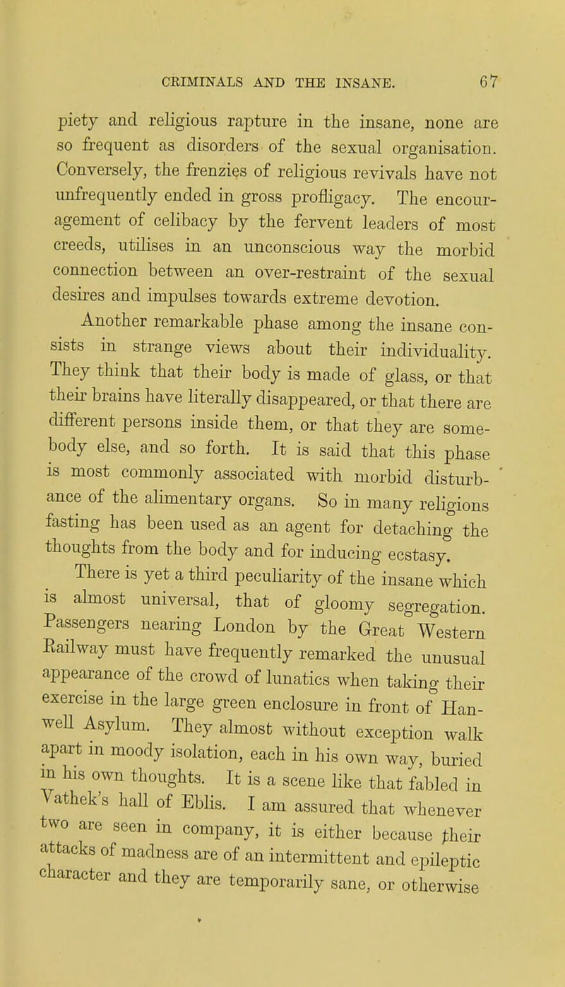 piety and religious rapture in the insane, none are so frequent as disorders of the sexual organisation. Conversely, the frenzies of religious revivals have not unfrequently ended in gross profligacy. The encour- agement of celibacy by the fervent leaders of most creeds, utilises in an unconscious way the morbid connection between an over-restraint of the sexual desires and impulses towards extreme devotion. Another remarkable phase among the insane con- sists in strange views about their individuality. They think that their body is made of glass, or that their brains have literally disappeared, or that there are difi'erent persons inside them, or that they are some- body else, and so forth. It is said that this phase is most commonly associated with morbid disturb- * ance of the alimentary organs. So in many religions fasting has been used as an agent for detaching the thoughts from the body and for inducing ecstasy. There is yet a third peculiarity of the insane which is almost universal, that of gloomy segregation. Passengers nearing London by the Great Western Eailway must have frequently remarked the unusual appearance of the crowd of lunatics when taking their exercise in the large green enclosure in front of Han- weU Asylum. They almost without exception walk apart in moody isolation, each in his own way, buried m his own thoughts. It is a scene like that fabled in Vathek's hall of Eblis. I am assured that whenever two are seen in company, it is either because ^heir attacks of madness are of an intermittent and epileptic character and they are temporarily sane, or otherwise