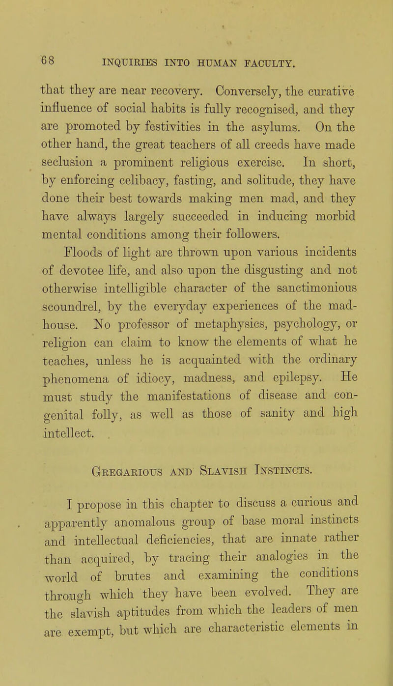 that they are near recovery. Conversely, the curative influence of social habits is fully recognised, and they are promoted by festivities in the asylums. On the other hand, the great teachers of all creeds have made seclusion a prominent religious exercise. In short, by enforcing celibacy, fasting, and solitude, they have done their best towards making men mad, and they have always largely succeeded in inducing morbid mental conditions among their followers. Floods of light are thrown upon various incidents of devotee life, and also upon the disgusting and not otherwise intelligible character of the sanctimonious scoundrel, by the everyday experiences of the mad- house. No professor of metaphysics, psychology, or religion can claim to know the elements of what he teaches, unless he is acquainted with the ordinary phenomena of idiocy, madness, and epilepsy. He must study the manifestations of disease and con- genital folly, as w^ell as those of sanity and high intellect. Gregarious and Slavish Instincts. I propose in this chapter to discuss a curious and apparently anomalous group of base moral instincts and intellectual deficiencies, that are innate rather than acquired, by tracing their analogies in the world of brutes and examining the conditions through which they have been evolved. They are the slavish aptitudes from which the leaders of men are exempt, but which are characteristic elements in