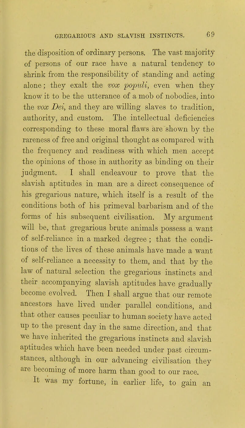 the disposition of ordinary persons. The vast majority of persons of our race have a natural tendency to shrink from the responsibility of standing and acting alone; they exalt the vox popuU, even when they know it to be the utterance of a mob of nobodies, into the vox Dei, and they are willing slaves to tradition, authority, and custom. The intellectual deficiencies corresponding to these moral flaws are shown by the rareness of free and original thought as compared with the frequency and readiness with which men accept the opinions of those in authority as binding on their judgment. I shall endeavour to prove that the slavish aptitudes in man are a direct consequence of his gregarious nature, which itself is a result of the conditions both of his primeval barbarism and of the forms of his subsequent civilisation. My argument will be, that gregarious brute animals possess a want of self-reliance in a marked degree; that the condi- tions of the lives of these animals have made a want of self-reliance a necessity to them, and that by the law of natural selection the gregarious instincts and their accompanying slavish aptitudes have gradually become evolved. Then I shall argue that our remote ancestors have lived under parallel conditions, and that other causes peculiar to human society have acted up to the present day in the same direction, and that we have inherited the gregarious instincts and slavish aptitudes which have been needed under past circum- stances, although in our advancing civilisation they are becoming of more harm than good to our race. It was my fortune, in earlier life, to gain an