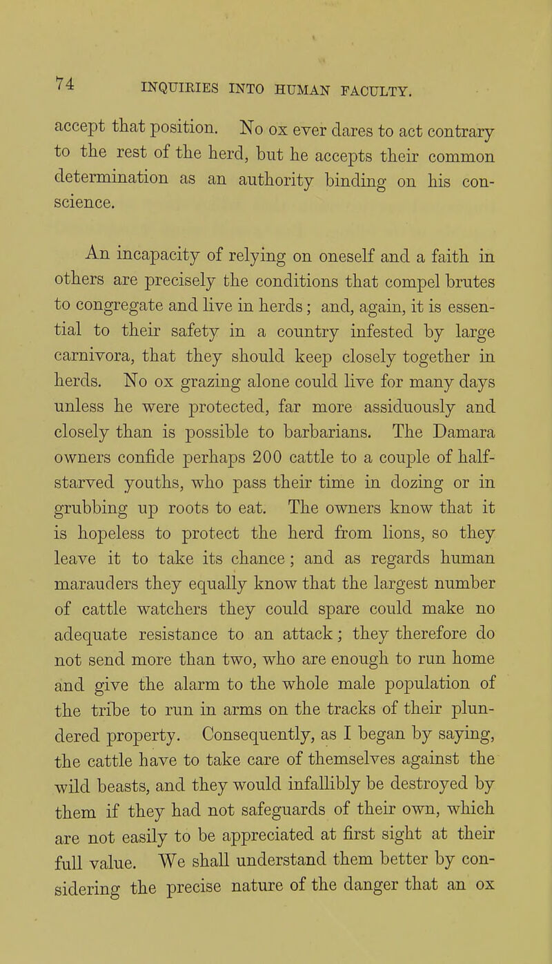 I INQUIRIES INTO HUMAN FACULTY. accept that position. No ox ever dares to act contrary to the rest of the herd, but he accepts their common determination as an authority binding on his con- science. An incapacity of relying on oneself and a faith in others are precisely the conditions that compel brutes to congregate and live in herds; and, again, it is essen- tial to their safety in a country infested by large carnivora, that they should keep closely together in herds. No ox grazing alone could live for many days unless he were protected, far more assiduously and closely than is possible to barbarians. The Damara owners confide perhaps 200 cattle to a couple of half- starved youths, who pass their time in dozing or in grubbing up roots to eat. The owners know that it is hopeless to protect the herd from lions, so they leave it to take its chance; and as regards human marauders they equally know that the largest number of cattle watchers they could spare could make no adequate resistance to an attack; they therefore do not send more than two, who are enough to run home and give the alarm to the whole male population of the trihe to run in arms on the tracks of their plun- dered property. Consequently, as I began by saying, the cattle have to take care of themselves against the wild beasts, and they would infallibly be destroyed by them if they had not safeguards of their own, which are not easily to be appreciated at first sight at their full value. We shall understand them better by con- sidering the precise nature of the danger that an ox