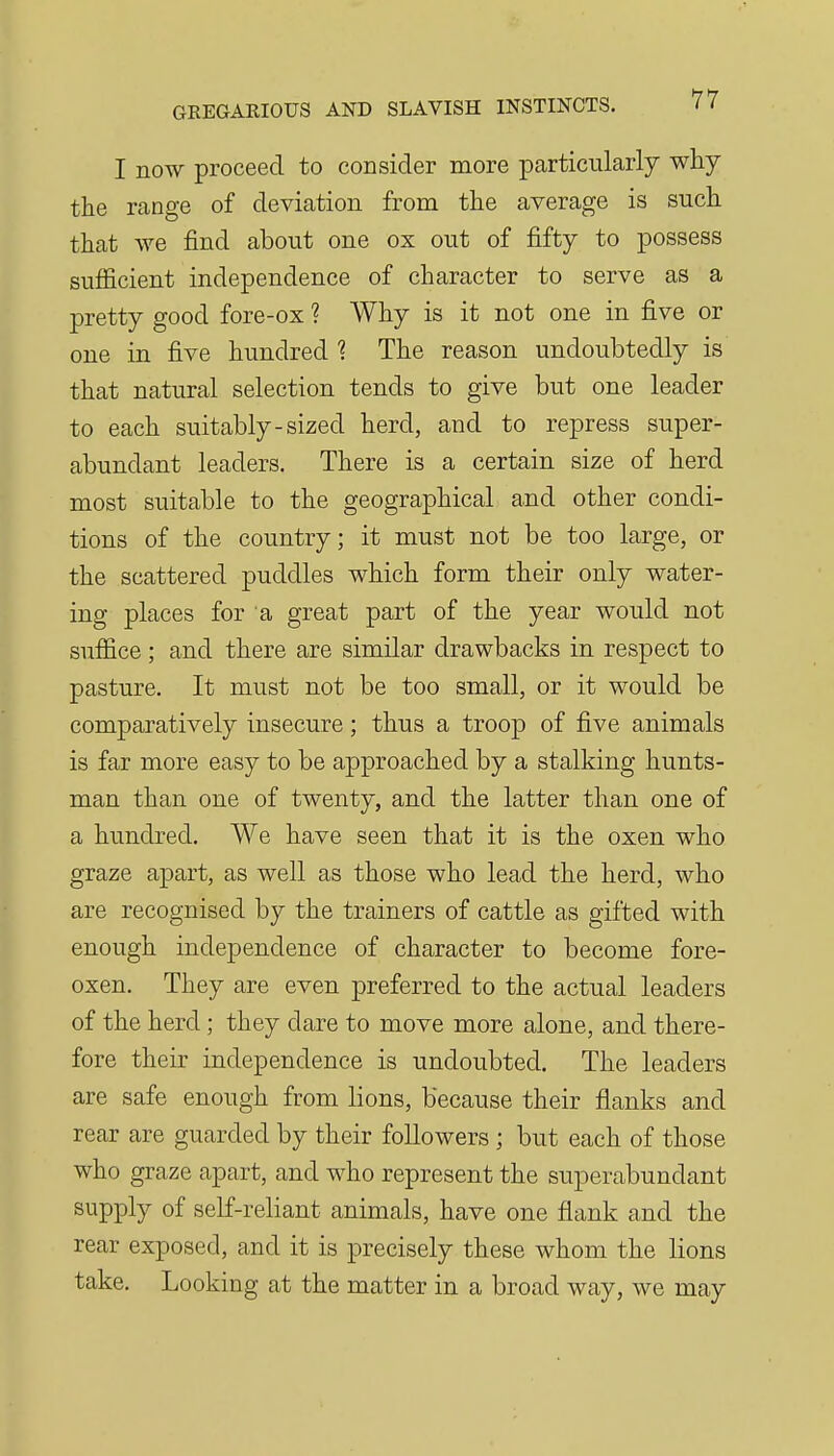 I now proceed to consider more particularly why the range of deviation from the average is such that we find about one ox out of fifty to possess sufficient independence of character to serve as a pretty good fore-ox ? Why is it not one in five or one in five hundred 1 The reason undoubtedly is that natural selection tends to give but one leader to each suitably-sized herd, and to repress super- abundant leaders. There is a certain size of herd most suitable to the geographical and other condi- tions of the country; it must not be too large, or the scattered puddles which form their only water- ing places for a great part of the year would not suffice ; and there are similar drawbacks in respect to pasture. It must not be too small, or it would be comparatively insecure; thus a troop of five animals is far more easy to be approached by a stalking hunts- man than one of twenty, and the latter than one of a hundred. We have seen that it is the oxen who graze apart, as well as those who lead the herd, who are recognised by the trainers of cattle as gifted with enough independence of character to become fore- oxen. They are even preferred to the actual leaders of the herd; they dare to move more alone, and there- fore their independence is undoubted. The leaders are safe enough from lions, because their flanks and rear are guarded by their followers ; but each of those who graze apart, and who represent the superabundant supply of self-reliant animals, have one flank and the rear exposed, and it is precisely these whom the lions take. Looking at the matter in a broad way, we may