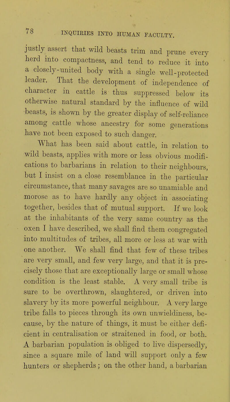 justly assert that wild beasts trim and prune every herd into compactness, and tend to reduce it into a closely-united body with a single well-protected leader. That the development of independence of character in cattle is thus suppressed below its otherwise natural standard by the influence of wild ■beasts, is shown by the greater display of self-rehance among cattle whose ancestry for some generations have not been exposed to such danger. What has been said about cattle, in relation to wild beasts, applies with more or less obvious modifi- cations to barbarians in relation to their neighbours, but I insist on a close resemblance in the particular circumstance, that many savages are so unamiable and morose as to have hardly any object in associating together, besides that of mutual support. If we look at the inhabitants of the very same country as the oxen I have described, we shall find them congregated into multitudes of tribes, all more or less at war with one another. We shall find that few of these tribes are very small, and few very large, and that it is pre- cisely those that are exceptionally large or small whose condition is the least stable, A very small tribe is sure to be overthrown, slaughtered, or driven into slavery by its more powerful neighbour. A very large tribe falls to pieces through its own unwieldiness, be- cause, by the nature of things, it must be either defi- cient in centralisation or straitened in food, or both. A barbarian population is obliged to live dispersedly, since a square mile of land will support only a few hunters or shepherds; on the other hand, a barbarian