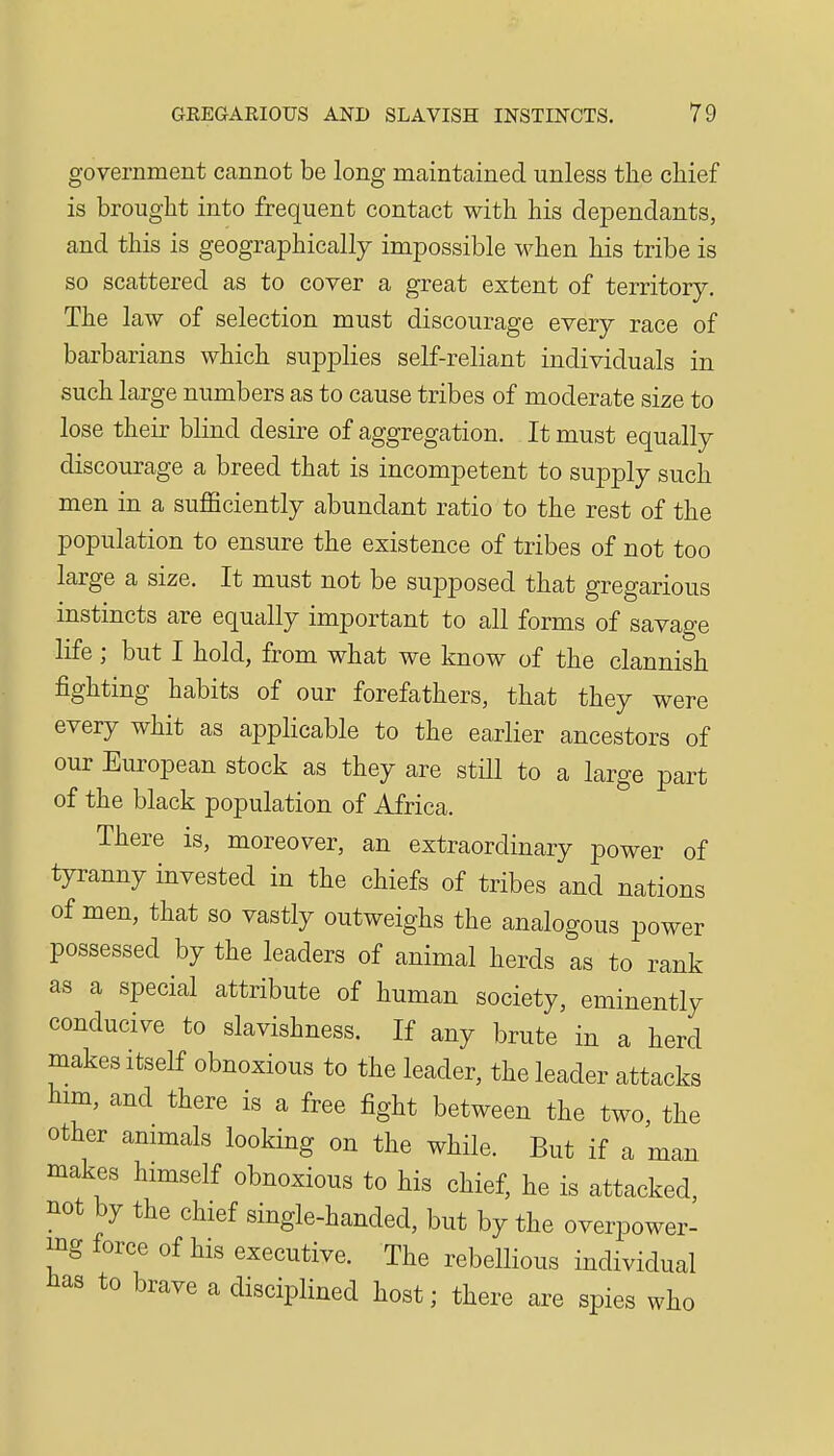 government cannot be long maintained unless the chief is brought into frequent contact with his dependants, and this is geographically impossible when his tribe is so scattered as to cover a great extent of territory. The law of selection must discourage every race of barbarians which sujDplies self-reliant individuals in such large numbers as to cause tribes of moderate size to lose their blind desire of aggregation. It must equally discourage a breed that is incompetent to supply such men in a suflSciently abundant ratio to the rest of the population to ensure the existence of tribes of not too large a size. It must not be supposed that gregarious instincts are equally important to all forms of savage life ; but I hold, from what we know of the clannish fighting habits of our forefathers, that they were every whit as applicable to the earlier ancestors of our European stock as they are still to a large part of the black population of Africa. There is, moreover, an extraordinary power of tyranny invested in the chiefs of tribes and nations of men, that so vastly outweighs the analogous power possessed by the leaders of animal herds as to rank as a special attribute of human society, eminently conducive to slavishness. If any brute in a herd makes itself obnoxious to the leader, the leader attacks him, and there is a free fight between the two, the other animals looking on the while. But if a man makes himself obnoxious to his chief, he is attacked, not by the chief single-handed, but by the overpower- ing force of his executive. The rebellious individual has to brave a disciplined host; there are spies who