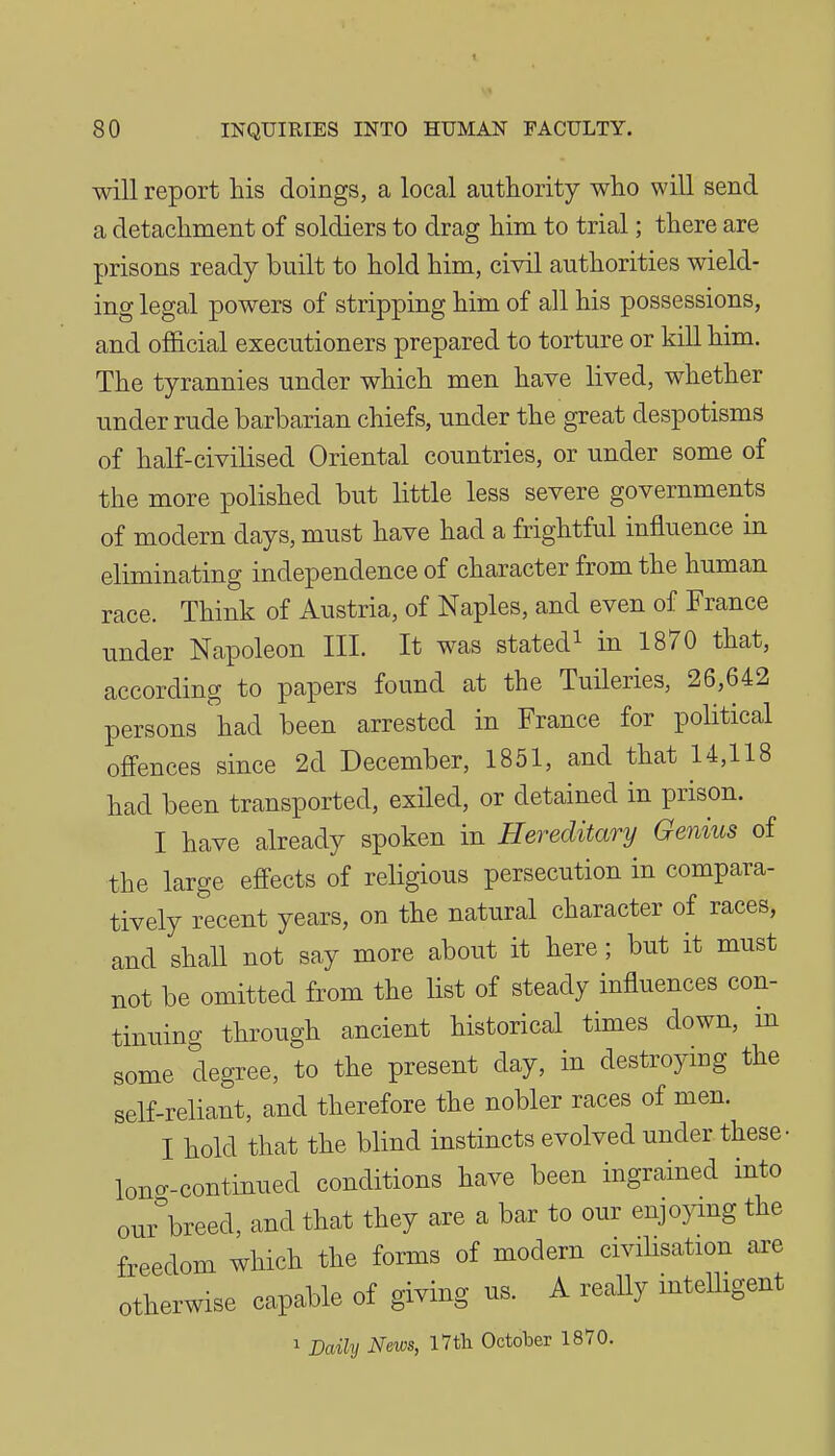 will report his doings, a local authority who will send a detachment of soldiers to drag him to trial; there are prisons ready built to hold him, civil authorities wield- ing legal powers of stripping him of all his possessions, and official executioners prepared to torture or kill him. The tyrannies under which men have lived, whether under rude barbarian chiefs, under the great despotisms of haK-civilised Oriental countries, or under some of the more polished but little less severe governments of modern days, must have had a frightful influence in eliminating independence of character from the human race. Think of Austria, of Naples, and even of France under Napoleon III. It was stated^ in 1870 that, according to papers found at the Tuileries, 26,642 persons had been arrested in France for political offences since 2d December, 1851, and that 14,118 had been transported, exiled, or detained in prison. I have already spoken in Hereditary Genius of the large effects of religious persecution in compara- tively recent years, on the natural character of races, and shall not say more about it here; but it must not be omitted from the Hst of steady influences con- tinuing through ancient historical times down, m some degree, to the present day, in destroying the self-reliant, and therefore the nobler races of men. I hold that the blind instincts evolved under these- lone-continued conditions have been ingrained into our\reed, and that they are a bar to our enjojang the freedom which the forms of modern civilisation are otherwise capable of giving us. A really intelligent 1 Daily News, I7tli October 1870.