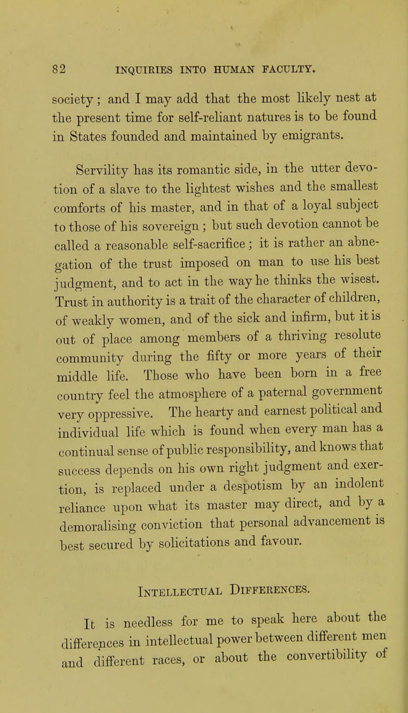 society ; and I may add that the most likely nest at the present time for self-reliant natures is to be found in States founded and maintained by emigrants. Servility has its romantic side, in the utter devo- tion of a slave to the lightest wishes and the smallest comforts of his master, and in that of a loyal subject to those of his sovereign ; but such devotion cannot be called a reasonable self-sacrifice; it is rather an abne- gation of the trust imposed on man to use his best judgment, and to act in the way he thinks the wisest. Trust in authority is a trait of the character of children, of weakly women, and of the sick and infirm, but it is out of place among members of a thriving resolute community during the fifty or more years of their middle life. Those who have been born in a free country feel the atmosphere of a paternal government very oppressive. The hearty and earnest political and individual life which is found when every man has a continual sense of public responsibility, and knows that success depends on his own right judgment and exer- tion, is replaced under a despotism by an indolent reliance upon what its master may direct, and by a demoralising conviction that personal advancement is best secured by solicitations and favour. Intellectual Differences. It is needless for me to speak here about the differences in intellectual power between different men and different races, or about the convertibility of i