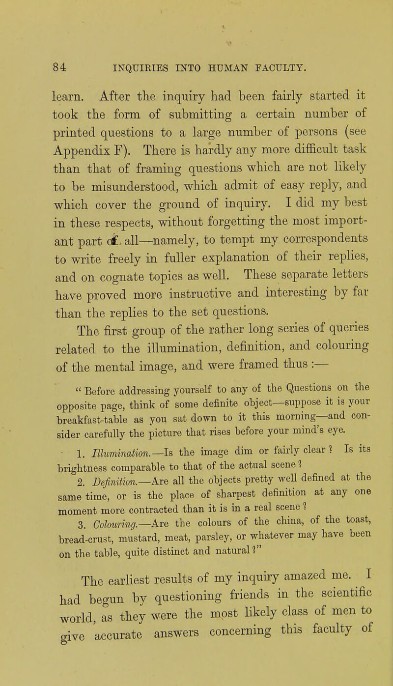 learn. After the inquiry had been fairly started it took the form of submitting a certain number of printed questions to a large number of persons (see Appendix F). There is hardly any more difficult task than that of framing questions which are not likely to be misunderstood, which admit of easy reply, and which cover the ground of inquiry. I did my best in these respects, without forgetting the most import- ant part (£. all—namely, to tempt my correspondents to write freely in fuller explanation of their replies, and on cognate topics as well. These separate letters have proved more instructive and interesting by far than the replies to the set questions. The first group of the rather long series of queries related to the illumination, definition, and colouring of the mental image, and were framed thus :—  Before addressing yourself to any of the Questions on the opposite page, think of some definite object—suppose it is your breakfast-table as you sat down to it this morning—and con- sider carefully the picture that rises before your mind's eye. • 1. IlluTmnation.—Is the image dim or fairly clear ? Is its brightness comparable to that of the actual scene ? 2. Definition.—Ave all the objects pretty well defined at the same time, or is the place of sharpest definition at any one moment more contracted than it is in a real scene 1 3. Colounng.—Axe the colours of the china, of the toast, bread-crust, mustard, meat, parsley, or whatever may have been on the table, quite distinct and natural? The earliest results of my inquiry amazed me. I had begun by questioning friends in the scientific world, as they were the most likely class of men to give accurate answers concerning this faculty of