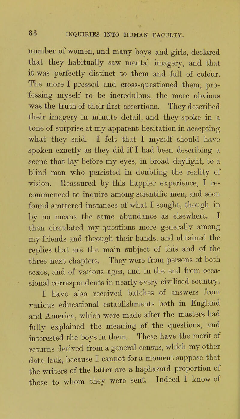 number of women, and many boys and girls, declared that they habitually saw mental imagery, and that it was perfectly distinct to them and full of colour. The more I pressed and cross-questioned them, pro- fessing myself to be incredulous, the more obvious was the truth of their first assertions. They described their imagery in minute detail, and they spoke in a tone of surprise at my apparent hesitation in accepting what they said. I felt that I myself should have spoken exactly as they did if I had been describing a scene that lay before my eyes, in broad daylight, to a blind man who persisted in doubting the reality of vision. Reassured by this happier experience, I re- commenced to inquire among scientific men, and soon found scattered instances of what I sought, though in by no means the same abundance as elsewhere. I then circulated my questions more generally among my friends and through their hands, and obtained the replies that are the main subject of this and of the three next chapters. They were from persons of both sexes, and of various ages, and in the end from occa- sional correspondents in nearly every civilised country. I have also received batches of answers from various educational establishments both in England and America, which were made after the masters had fully explained the meaning of the questions, and interested the boys in them. These have the merit of returns derived from a general census, which my other data lack, because I cannot for a moment suppose that the writers of the latter are a haphazard proportion of those to whom they were sent. Indeed I know of