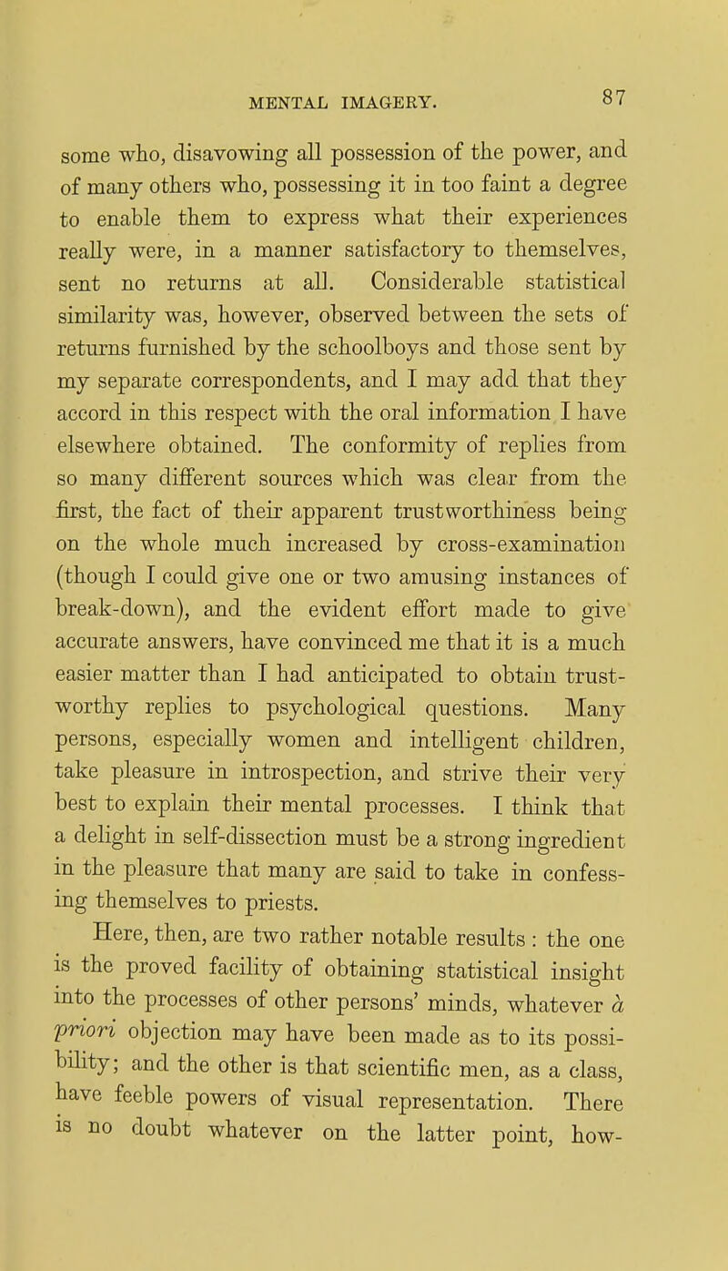 some who, disavowing all possession of the power, and of many others who, possessing it in too faint a degree to enable them to express what their experiences really were, in a manner satisfactory to themselves, sent no returns at all. Considerable statistical similarity was, however, observed between the sets of returns furnished by the schoolboys and those sent by my separate correspondents, and I may add that they accord in this respect with the oral information I have elsewhere obtained. The conformity of replies from so many different sources which was clear from the first, the fact of their apparent trustworthiness being on the whole much increased by cross-examination (though I could give one or two amusing instances of break-down), and the evident effort made to give' accurate answers, have convinced me that it is a much easier matter than I had anticipated to obtain trust- worthy replies to psychological questions. Many persons, especially women and intelligent children, take pleasure in introspection, and strive their very best to explain their mental processes. I think that a delight in self-dissection must be a strong ingredient in the pleasure that many are said to take in confess- ing themselves to priests. Here, then, are two rather notable results : the one is the proved facility of obtaining statistical insight mto the processes of other persons' minds, whatever a priori objection may have been made as to its possi- bility; and the other is that scientific men, as a class, have feeble powers of visual representation. There IS no doubt whatever on the latter point, how-