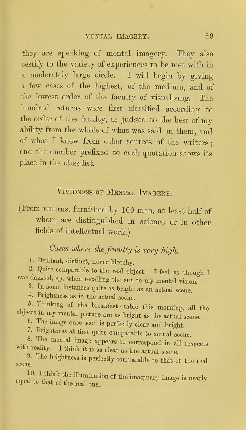 they are speaking of mental imagery. They also testify to the variety of experiences to be met with in a moderately large circle. I will begin by giving a few cases of the highest, of the medium, and of the lowest order of the faculty of visualising. The hundred returns were first classified according to the order of the faculty, as judged to the best of my ability from the whole of what was said in them, and of what I knew from other sources of the writers; and the number prefixed to each quotation shows its place in the class-list. Vividness of Mental Imagery. (From returns, furnished by 100 men, at least half of whom are distinguished in science or in other fields of intellectual work.) Cases where the faculty is very high. 1. Brilliant, distinct, never blotchy. 2. Quite comparable to the real object. I feel as though I was dazzled, e.g. when recalling the sun to my mental vision. 3. In some instances quite as bright as an actual scene. 4. Brightness as in the actual scene. 5. Thinking of the breakfast - table this morning, all the objects m my mental picture are as bright as the actual scene. 6. The image once seen is perfectly clear and bright. 7. Brightness at first quite comparable to actual scene. 8. The mental image appears to correspond in all respects with reality. I think it is as clear as the actual scene. y. The brightness is perfectly comparable to that of the real le. scene.