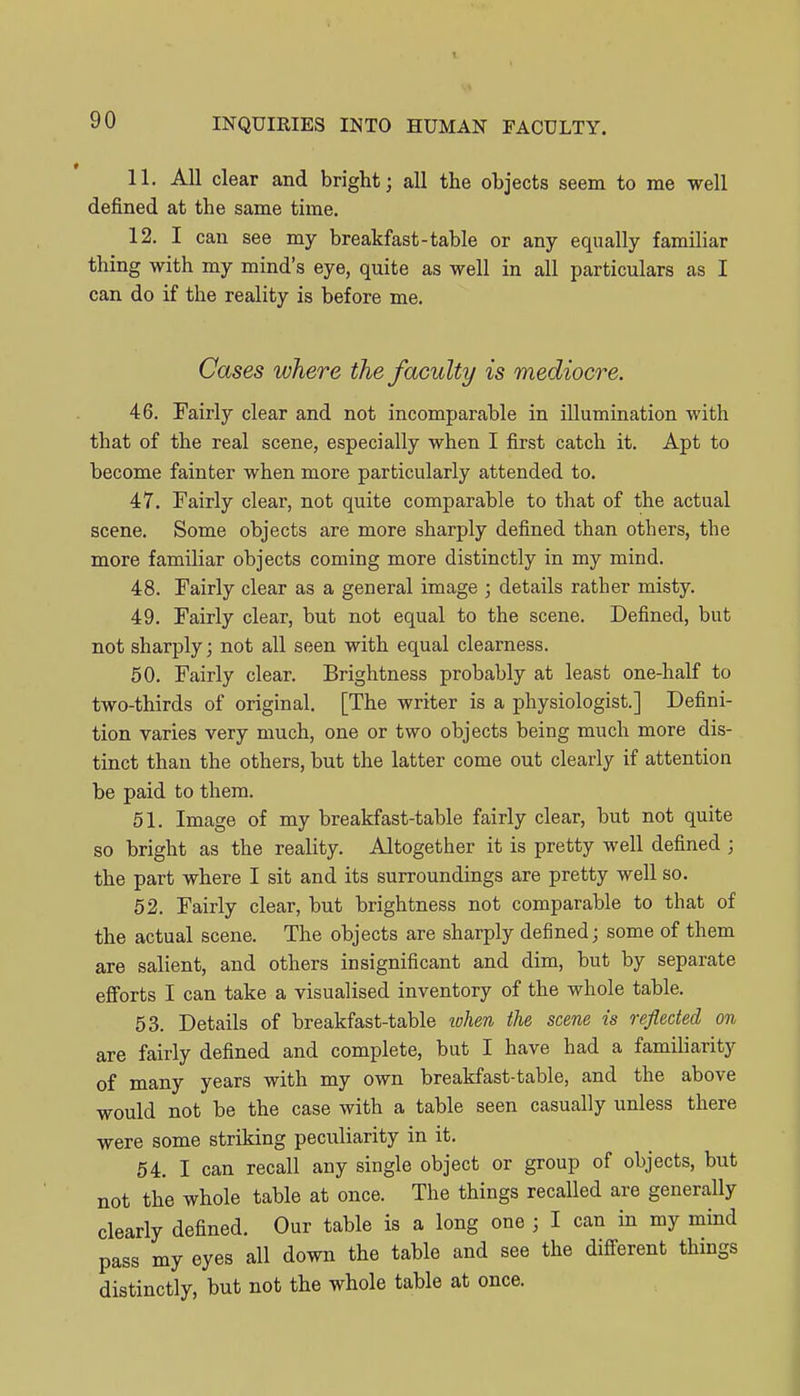 11. All clear and bright; all the objects seem to me well defined at the same time. 12. I can see my breakfast-table or any equally familiar thing with my mind's eye, quite as well in all particulars as I can do if the reality is before me. Cases where the faculty is mediocre. 46. Fairly clear and not incomparable in illumination with that of the real scene, especially when I first catch it. Apt to become fainter when more particularly attended to. 47. Fairly clear, not quite comparable to that of the actual scene. Some objects are more sharply defined than others, the more familiar objects coming more distinctly in my mind. 48. Fairly clear as a general image ; details rather misty. 49. Fairly clear, but not equal to the scene. Defined, but not sharply; not all seen with equal clearness. 50. Fairly clear. Brightness probably at least one-half to two-thirds of original. [The writer is a physiologist.] Defini- tion varies very much, one or two objects being much more dis- tinct than the others, but the latter come out clearly if attention be paid to them. 51. Image of my breakfast-table fairly clear, but not quite so bright as the reality. Altogether it is pretty well defined ; the part where I sit and its surroundings are pretty well so. 52. Fairly clear, but brightness not comparable to that of the actual scene. The objects are sharply defined; some of them are salient, and others insignificant and dim, but by separate efforts I can take a visualised inventory of the whole table. 53. Details of breakfast-table ivhen the seme is reflected on are fairly defined and complete, but I have had a familiarity of many years with my own breakfast-table, and the above would not be the case with a table seen casually unless there were some striking peculiarity in it. 54. I can recall any single object or group of objects, but not the whole table at once. The things recalled are generally clearly defined. Our table is a long one ; I can in my mind pass my eyes all down the table and see the different things distinctly, but not the whole table at once.