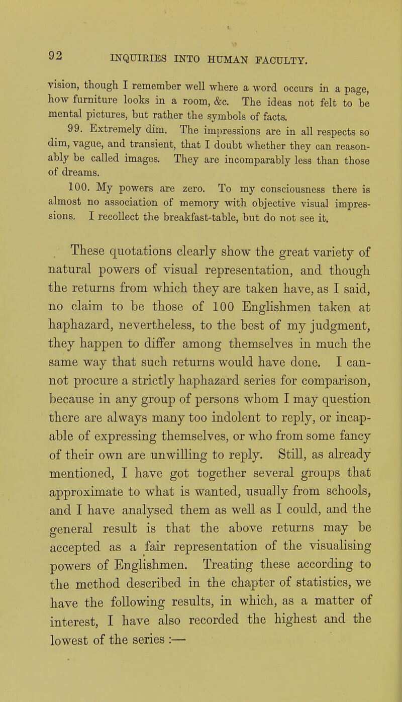 vision, though I remember well where a word occurs in a page, how furniture looks in a room, &c. The ideas not felt to be mental pictures, but rather the symbols of facts. 99. Extremely dim. The impressions are in all respects so dim, vague, and transient, that I doubt whether they can reason- ably be called images. They are incomparably less than those of dreams. 100. My powers are zero. To my consciousness there is almost no association of memory with objective visual impres- sions, I recollect the breakfast-table, but do not see it. These quotations clearly show the great variety of natural powers of visual representation, and though the returns from which they are taken have, as I said, no claim to be those of 100 Englishmen taken at haphazard, nevertheless, to the best of my judgment, they happen to differ among themselves in much the same way that such returns would have done. I can- not procure a strictly haphazard series for comparison, because in any group of persons whom I may question there are always many too indolent to reply, or incap- able of expressing themselves, or who from some fancy of their own are unwilling to reply. Still, as already mentioned, I have got together several groups that approximate to what is wanted, usually from schools, and I have analysed them as well as I could, and the general result is that the above returns may be accepted as a fair representation of the visualising powers of Englishmen. Treating these according to the method described in the chapter of statistics, we have the following results, in which, as a matter of interest, I have also recorded the highest and the lowest of the series :—