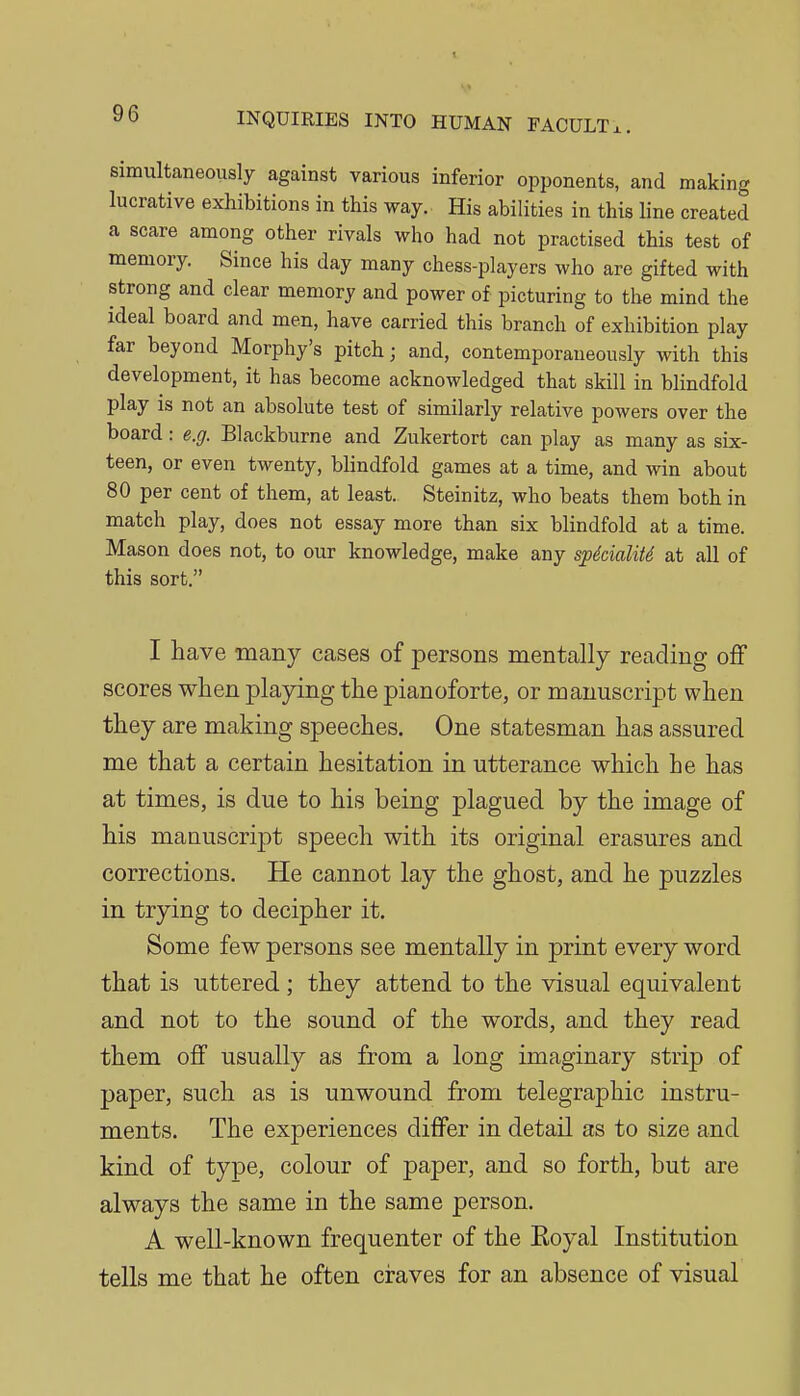 simultaneously against various inferior opponents, and making lucrative exhibitions in this way. His abilities in this line created a scare among other rivals who had not practised this test of memory Since his day many chess-players who are gifted with strong and clear memory and power of picturing to the mind the ideal board and men, have carried this branch of exhibition play far beyond Morphy's pitch; and, contemporaueously with this development, it has become acknowledged that skill in blindfold play is not an absolute test of similarly relative powers over the board: e.g. Blackburne and Zukertort can play as many as six- teen, or even twenty, blindfold games at a time, and win about 80 per cent of them, at least. Steinitz, who beats them both in match play, does not essay more than six blindfold at a time. Mason does not, to our knowledge, make any spdcialitS at all of this sort. I have many cases of persons mentally reading off scores when plapng the pianoforte, or manuscript when they are making speeches. One statesman has assured me that a certain hesitation in utterance which he has at times, is due to his being plagued by the image of his manuscript speech with its original erasures and corrections. He cannot lay the ghost, and he puzzles in trying to decipher it. Some few persons see mentally in print every word that is uttered ; they attend to the visual equivalent and not to the sound of the words, and they read them off usually as from a long imaginary strip of paper, such as is unwound from telegraphic instru- ments. The experiences differ in detail as to size and kind of type, colour of paper, and so forth, but are always the same in the same person. A well-known frequenter of the Eoyal Institution tells me that he often craves for an absence of visual