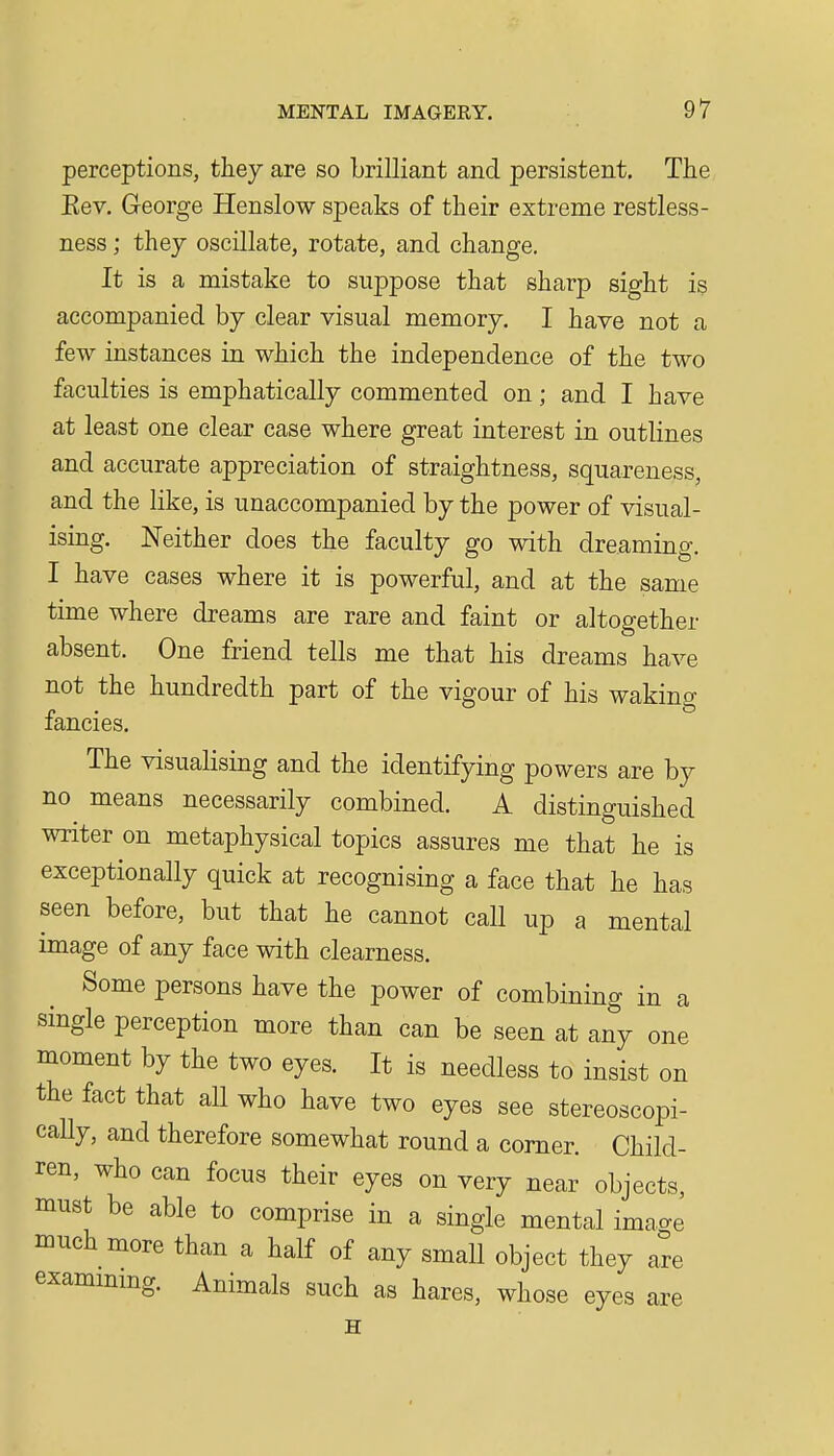 perceptions, they are so brilliant and persistent. The Eev. George Henslow speaks of their extreme restless- ness ; thej oscillate, rotate, and change. It is a mistake to suppose that sharp sight is accompanied by clear visual memory. I have not a few instances in which the independence of the two faculties is emphatically commented on; and I have at least one clear case where great interest in outlines and accurate appreciation of straightness, squareness, and the like, is unaccompanied by the power of visual- ising. Neither does the faculty go with dreaming. I have cases where it is powerful, and at the same time where dreams are rare and faint or altogether absent. One friend tells me that his dreams have not the hundredth part of the vigour of his waking fancies. The visualising and the identifying powers are by no means necessarily combined. A distinguished writer on metaphysical topics assures me that he is exceptionally quick at recognising a face that he has seen before, but that he cannot call up a mental image of any face with clearness. Some persons have the power of combining in a single perception more than can be seen at any one moment by the two eyes. It is needless to insist on the fact that aU who have two eyes see stereoscopi- caUy, and therefore somewhat round a corner. Child- ren, who can focus their eyes on very near objects, must be able to comprise in a single mental imacre much more than a half of any small object they are exammmg. Animals such as hares, whose eyes are H