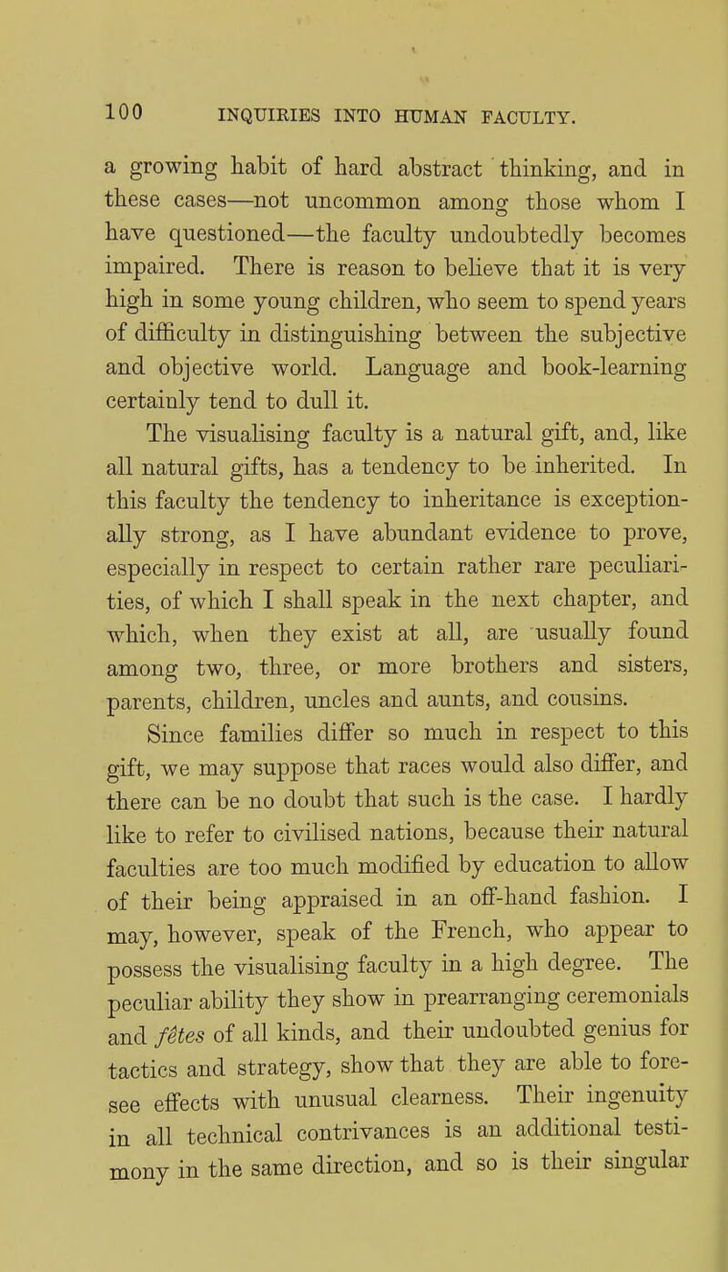 a growing habit of hard abstract thinking, and in these cases—not uncommon amono; those whom I have questioned—the faculty undoubtedly becomes impaired. There is reason to believe that it is very high in some young children, who seem to spend years of difficulty in distinguishing between the subjective and objective world. Language and book-learning certainly tend to dull it. The visualising faculty is a natural gift, and, like all natural gifts, has a tendency to be inherited. In this faculty the tendency to inheritance is exception- ally strong, as I have abundant evidence to prove, especially in respect to certain rather rare peculiari- ties, of which I shall speak in the next chapter, and which, when they exist at all, are usually found among two, three, or more brothers and sisters, parents, children, uncles and aunts, and cousins. Since families differ so much in respect to this gift, we may suppose that races would also differ, and there can be no doubt that such is the case. I hardly like to refer to civilised nations, because their natural faculties are too much modified by education to allow of their being appraised in an off-hand fashion. I may, however, speak of the French, who appear to possess the visualising faculty in a high degree. The peculiar ability they show in prearranging ceremonials and fHes of all kinds, and their undoubted genius for ^ tactics and strategy, show that they are able to fore- see effects with unusual clearness. Their ingenuity in all technical contrivances is an additional testi- mony in the same direction, and so is their singular I