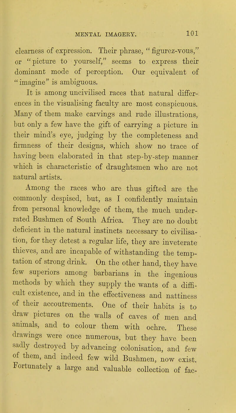 clearness of expression. Their phrase,  figurez-vous, or picture to yourself, seems to express their dominant mode of perception. Our equivalent of imagine is ambiguous. It is among uncivilised races that natural differ- ences in the visualising faculty are most conspicuous. Many of them make carvings and rude illustrations, but only a few have the gift of carrying a picture in their mind's eye, judging by the completeness and firmness of their designs, which show no trace of having been elaborated in that step-by-step manner which is characteristic of draughtsmen who are not natural artists. Among the races who are thus gifted are the commonly despised, but, as I confidently maintain from personal knowledge of them, the much under- rated Bushmen of South Africa. They are no doubt deficient in the natural instincts necessary to civilisa- tion, for they detest a regular life, they are inveterate thieves, and are incapable of withstanding the temp- tation of strong drink. On the other hand, they have few superiors among barbarians in the ingenious methods by which they supply the wants of a diffi- cult existence, and in the effectiveness and nattiness of their accoutrements. One of their habits is to draw pictures on the walls of caves of men and animals, and to colour them with ochre. These drawings were once numerous, but they have been sadly destroyed by advancing colonisation, and few of them, and indeed few wild Bushmen, now exist. Fortunately a large and valuable collection of fac-