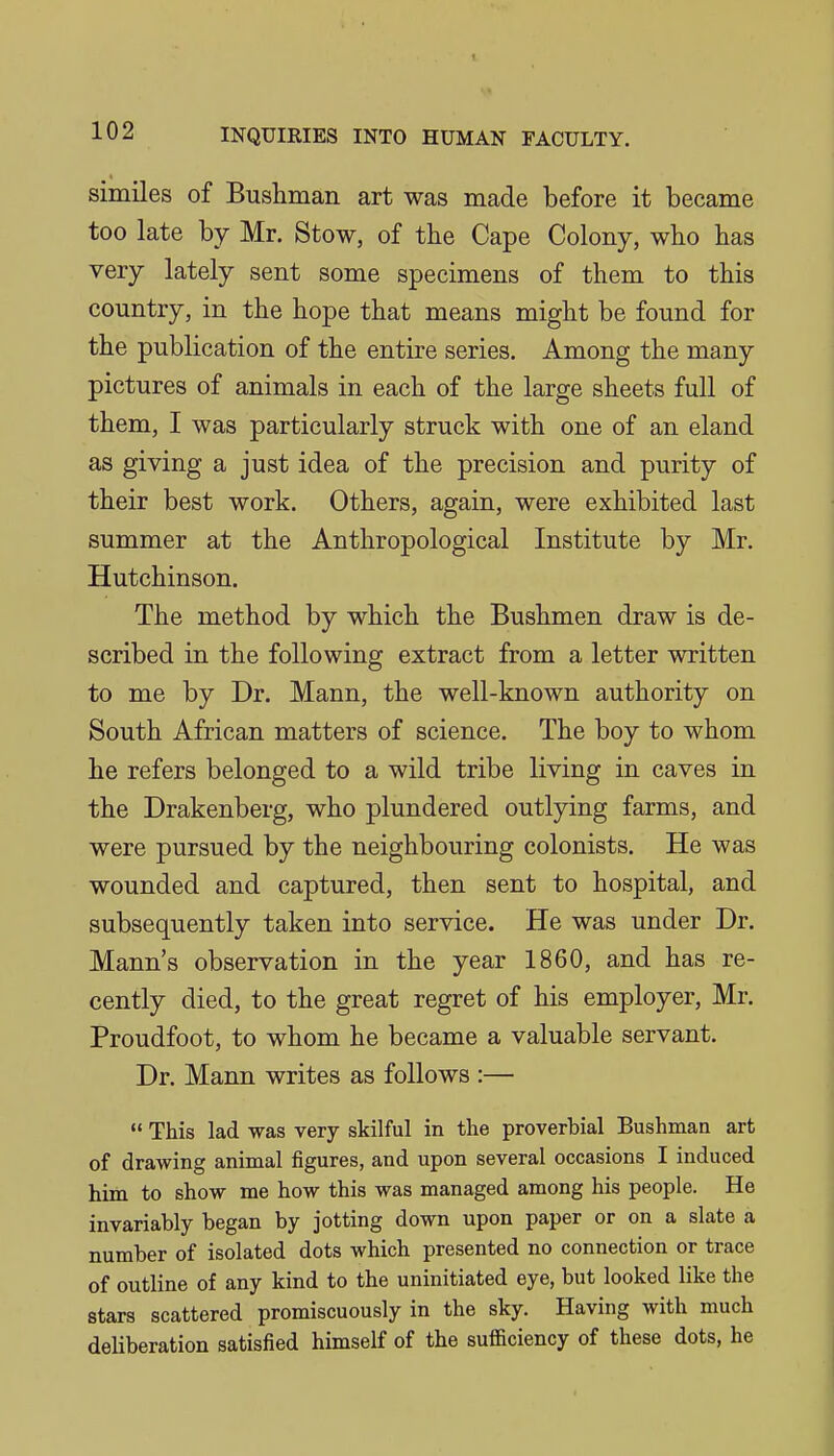 similes of Bushman art was made before it became too late by Mr. Stow, of the Cape Colony, who has very lately sent some specimens of them to this country, in the hope that means might be found for the publication of the entire series. Among the many pictures of animals in each of the large sheets full of them, I was particularly struck with one of an eland as giving a just idea of the precision and purity of their best work. Others, again, were exhibited last summer at the Anthropological Institute by Mr. Hutchinson. The method by which the Bushmen draw is de- scribed in the following extract from a letter written to me by Dr. Mann, the well-known authority on South African matters of science. The boy to whom he refers belonged to a wild tribe living in caves in the Drakenberg, who plundered outlying farms, and were pursued by the neighbouring colonists. He was wounded and captured, then sent to hospital, and subsequently taken into service. He was under Dr. Mann's observation in the year 1860, and has re- cently died, to the great regret of his employer, Mr. Proudfoot, to whom he became a valuable servant. Dr. Mann writes as follows :—  This lad was very skilful in the proverbial Bushman art of drawing animal figures, and upon several occasions I induced him to show me how this was managed among his people. He invariably began by jotting down upon paper or on a slate a number of isolated dots which presented no connection or trace of outline of any kind to the uninitiated eye, but looked like the stars scattered promiscuously in the sky. Having with much deliberation satisfied himself of the sufficiency of these dots, he