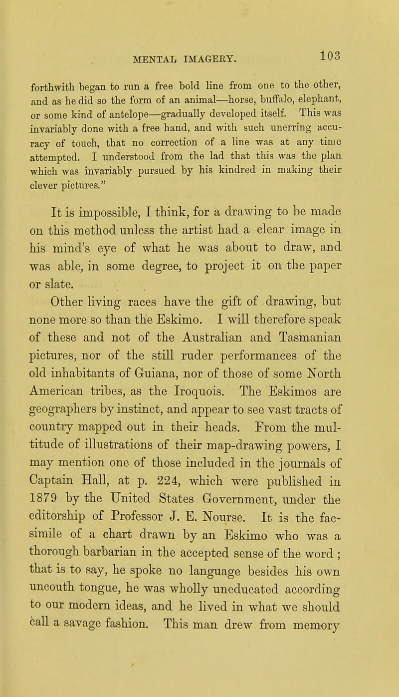 forthwith began to run a free bold line from one to the other, and as he did so the form of an animal—horse, buffalo, elephant, or some kind of antelope—gradually developed itself. This was invariably done with a free hand, and with such unerring accu- racy of touch, that no correction of a line was at any time attempted. I understood from the lad that this was the plan which was invariably pursued by his kindred in making their clever pictures. It is impossible, I think, for a drawing to be made on this method unless the artist had a clear image in his mind's eye of what he was about to draw, and was able, in some degree, to project it on the paper or slate. Other living races have the gift of drawing, but none more so than the Eskimo. I will therefore speak of these and not of the Australian and Tasmanian pictures, nor of the still ruder performances of the old inhabitants of Guiana, nor of those of some North American tribes, as the Iroquois. The Eskimos are geographers by instinct, and appear to see vast tracts of country mapped out in their heads. From the mul- titude of illustrations of their map-drawing powers, I may mention one of those included in the journals of Captain HaU, at p. 224, which were published in 1879 by the United States Government, under the editorship of Professor J. E. Nourse. It is the fac- simile of a chart drawn by an Eskimo who was a thorough barbarian in the accepted sense of the word ; that is to say, he spoke no language besides his own uncouth tongue, he was wholly uneducated according to our modern ideas, and he lived in what we should call a savage fashion. This man drew from memory