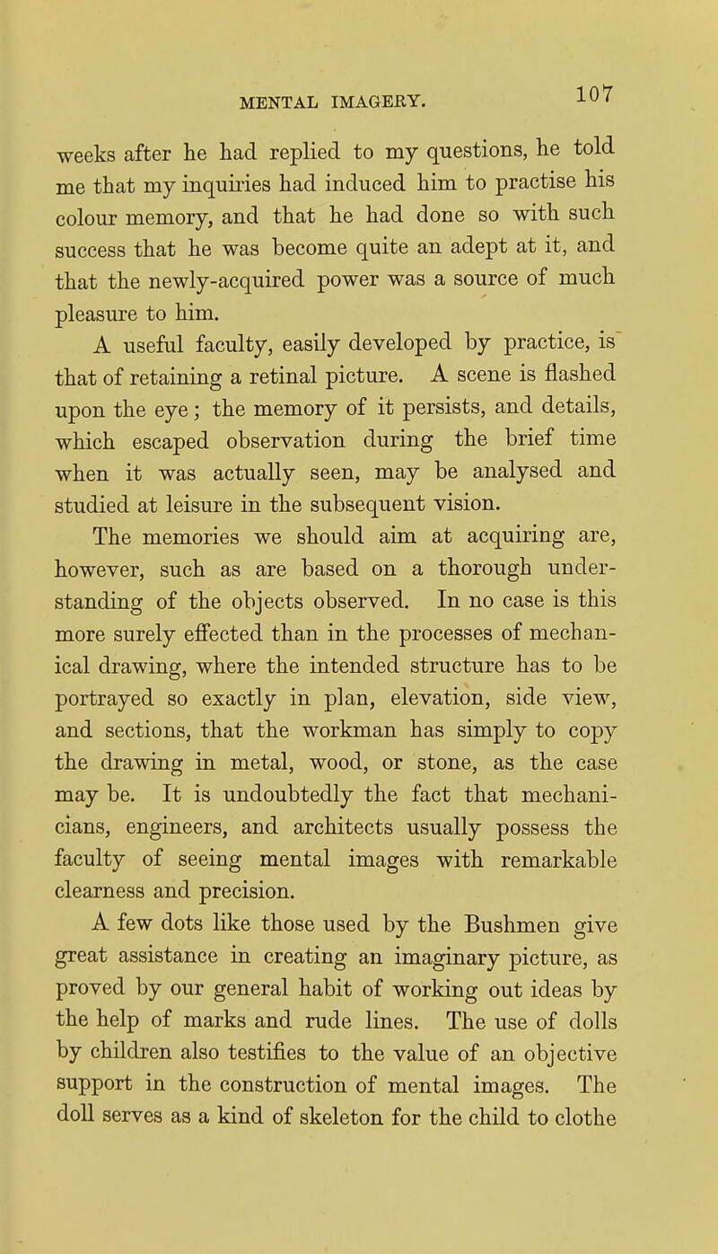 weeks after lie had replied to my questions, he told me that my inquiries had induced him to practise his colour memory, and that he had done so with such success that he was become quite an adept at it, and that the newly-acquired power was a source of much pleasure to him. A useful faculty, easily developed by practice, is that of retaining a retinal picture. A scene is flashed upon the eye; the memory of it persists, and details, which escaped observation during the brief time when it was actually seen, may be analysed and studied at leisure in the subsequent vision. The memories we should aim at acquiring are, however, such as are based on a thorough under- standing of the objects observed. In no case is this more surely effected than in the processes of mechan- ical drawing, where the intended structure has to be portrayed so exactly in plan, elevation, side view, and sections, that the workman has simply to copy the drawing in metal, wood, or stone, as the case may be. It is undoubtedly the fact that mechani- cians, engineers, and architects usually possess the faculty of seeing mental images with remarkable clearness and precision. A few dots like those used by the Bushmen give great assistance in creating an imaginary picture, as proved by our general habit of working out ideas by the help of marks and rude lines. The use of dolls by children also testifies to the value of an objective support in the construction of mental images. The doll serves as a kind of skeleton for the child to clothe