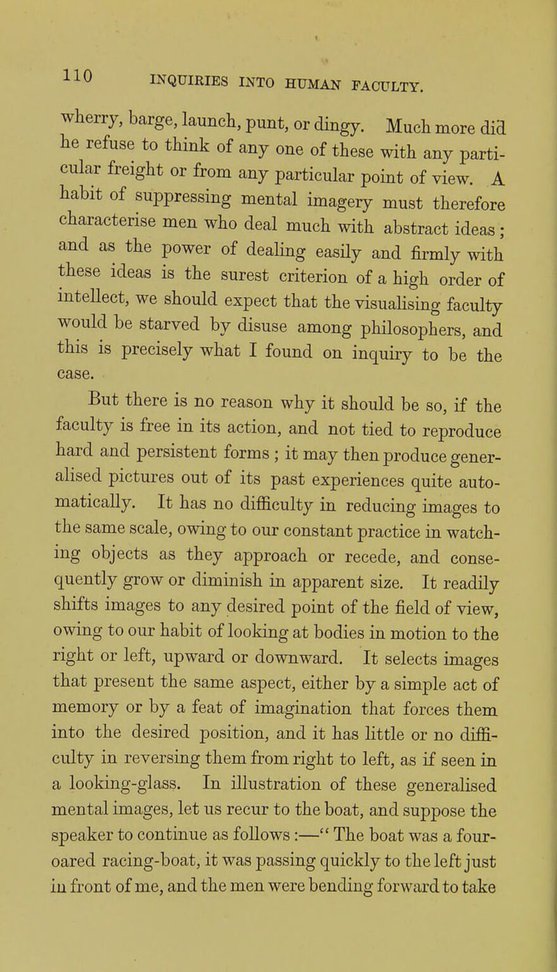 wherry, barge, launch, punt, or dingy. Much more did he refuse to think of any one of these with any parti- cular freight or from any particular point of view. A habit of suppressing mental imagery must therefore characterise men who deal much with abstract ideas ; and as the power of dealing easily and firmly with these ideas is the surest criterion of a high order of inteUect, we should expect that the visualising faculty would be starved by disuse among philosophers, and this is precisely what I found on inquiry to be the case. But there is no reason why it should be so, if the faculty is free in its action, and not tied to reproduce hard and persistent forms ; it may then produce gener- alised pictures out of its past experiences quite auto- matically. It has no difficulty in reducing images to the same scale, owing to our constant practice in watch- ing objects as they approach or recede, and conse- quently grow or diminish in apparent size. It readily shifts images to any desired point of the field of view, owing to our habit of looking at bodies in motion to the right or left, upward or downward. It selects images that present the same aspect, either by a simple act of memory or by a feat of imagination that forces them into the desired position, and it has httle or no diffi- culty in reversing them from right to left, as if seen in a looking-glass. In illustration of these generalised mental images, let us recur to the boat, and suppose the speaker to continue as follows:— The boat was a four- oared racing-boat, it was passing quickly to the left just in front of me, and the men were bending forward to take